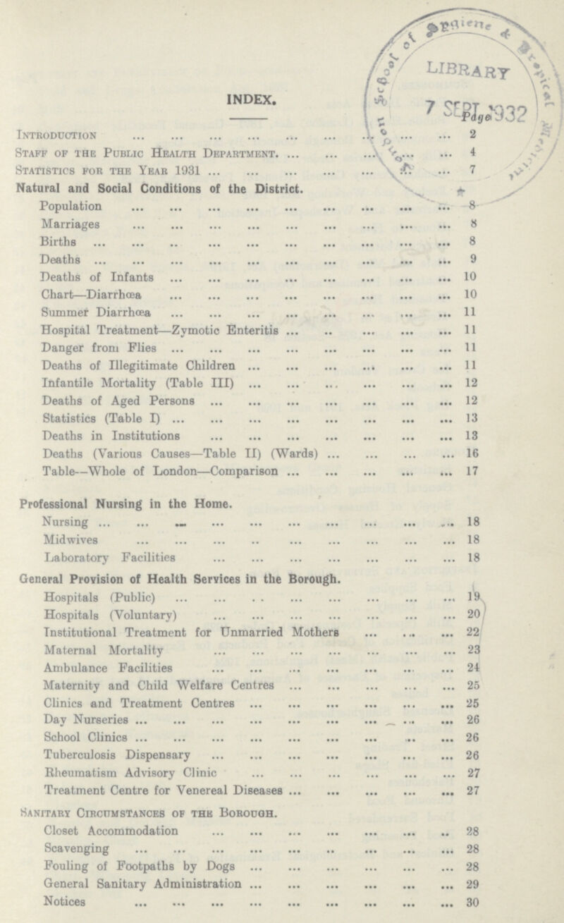 INDEX. page Introduction 2 Staff of the Public Health Department 4 Statistics for the Year 1931 7 Natural and Social Conditions of the District. «- Population 8 Marriages 8 Births 8 Deaths 9 Deaths of Infants 10 Chart—Diarrhoea 10 Slimmer Diarrhcea 11 Hospital Treatment—Zymotic Enteritis 11 Danger from Flies 11 Deaths of Illegitimate Children 11 Infantile Mortality (Table III) 12 Deaths of Aged Persons 12 Statistics (Table I) 13 Deaths in Institutions 13 Deaths (Various Causes—Table II) (Wards) 16 Table—Whole of London—Comparison 17 Professional Nursing in the Home. Nursing 18 Midwives 18 Laboratory Facilities 18 General Provision of Health Services in the Borough. Hospitals (Public) 19 Hospitals (Voluntary) 20 Institutional Treatment for Unmarried Mothers 22 Maternal Mortality 23 Ambulance Facilities 24 Maternity and Child Welfare Centres 25 Clinics and Treatment Centres 25 Day Nurseries 26 School Clinics 26 Tuberculosis Dispensary 26 Rheumatism Advisory Clinic 27 Treatment Centre for Venereal Diseases 27 Sanitary Circumstances of the Borough. Closet Accommodation 28 Scavenging 28 Fouling of Footpaths by Dogs 28 General Sanitary Administration 29 Notices 30