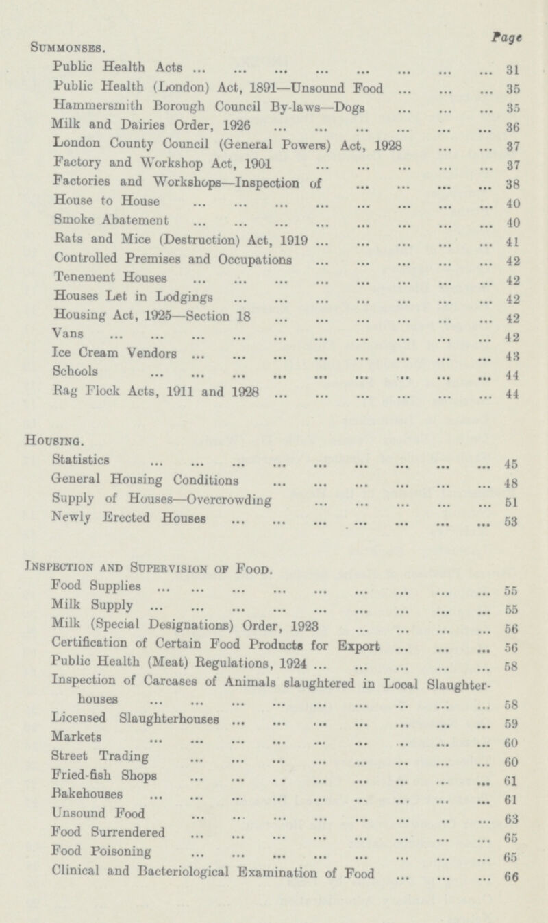 Page Summonses. Public Health Acts 31 Public Health (London) Act, 1891—Unsound Food 35 Hammersmith Borough Council By laws—Dogs 35 Milk and Dairies Order, 1926 36 London County Council (General Powers) Act, 1928 37 Factory and Workshop Act, 1901 37 Factories and Workshops—Inspection of 38 House to House 40 Smoke Abatement 40 Bats and Mice (Destruction) Act, 1919 41 Controlled Premises and Occupations 42 Tenement Houses 42 Houses Let in Lodgings 42 Housing Act, 1925—Section 18 42 Vans 42 Ice Cream Vendors 43 Schools 44 Bag Flock Acts, 1911 and 1928 44 Housing. Statistics 45 General Housing Conditions 48 Supply of Houses—Overcrowding 51 Newly Erected Houses 53 Inspection and Sopehvision op Food. Food Supplies 55 Milk Supply 55 Milk (Special Designations Order, 1923 56 Certification of Certain Food Products for Export 56 Public Health (Meat) Begulations, 1924 58 Inspection of Carcases of Animals slaughtered in Looal Slaughter houses 58 Licensed Slaughterhouses 59 Markets 60 Street Trading 60 Fried-fish Shops 61 Bakehouses 61 Unsound Food 63 Food Surrendered 65 Food Poisoning 65 Clinical and Bacteriological Examination of Food 66