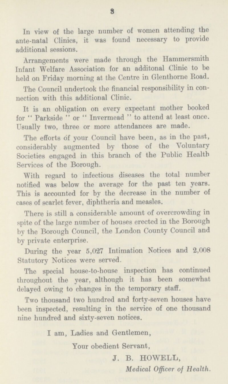 3 In view of the large number of women attending the ante-natal Clinics, it was found necessary to provide additional sessions. Arrangements were made through the Hammersmith Infant Welfare Association for an additonal Clinic to be held on Friday morning at the Centre in Glenthorne Road. The Council undertook the financial responsibility in con nection with this additional Clinic. It is an obligation on every expectant mother booked for  Parkside  or  Invermead  to attend at least once. Usually two, three or more attendances are made. The efforts of your Council have been, as in the past, considerably augmented by those of the Voluntary Societies engaged in this branch of the Public Health Services of the Borough. With regard to infectious diseases the total number notified was below the average for the past ten years. This is accounted for by the decrease in the number of cases of scarlet fever, diphtheria and measles. There is still a considerable amount of overcrowding in spite of the large number of houses erected in the Borough by the Borough Council, the London County Council and by private enterprise. During the year 5,027 Intimation Notices and 2,008 Statutory Notices were served. The special house-to-house inspection has continued throughout the year, although it has been somewhat delayed owing to changes in the temporary staff. Two thousand two hundred and forty-seven houses have been inspected, resulting in the service of one thousand nine hundred and sixty-seven notices. I am, Ladies and Gentlemen, Your obedient Servant, J. B. HOWELL, Medical Officer of Health.