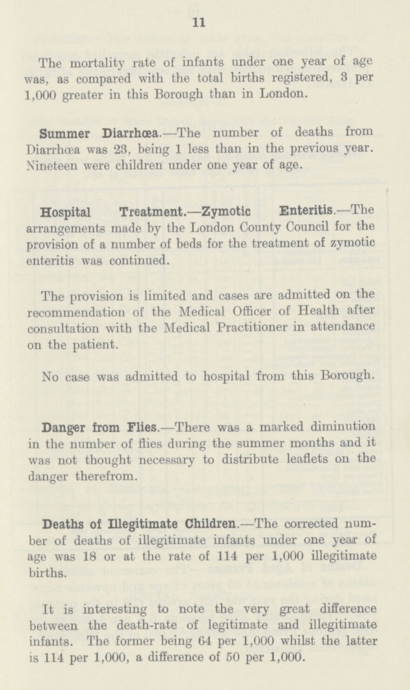 11 The mortality rate of infants under one year of age was, as compared with the total births registered, 3 per 1,000 greater in this Borough than in London. Summer Diarrhoea.—The number of deaths from Diarrhoea was 23, being 1 less than in the previous year. Nineteen were children under one year of age. Hospital Treatment.—Zymotic Enteritis.—The arrangements made by the London County Council for the provision of a number of beds for the treatment of zymotic enteritis was continued. The provision is limited and cases are admitted on the recommendation of the Medical Officer of Health after consultation with the Medical Practitioner in attendance on the patient. No case was admitted to hospital from this Borough. Danger from Flies.—There was a marked diminution in the number of flies during the summer months and it was not thought necessary to distribute leaflets on the danger therefrom. Deaths of Illegitimate Children.—The corrected num ber of deaths of illegitimate infants under one year of age was 18 or at the rate of 114 per 1,000 illegitimate births. It is interesting to note the very great difference between the death-rate of legitimate and illegitimate infants. The former being 64 per 1,000 whilst the latter is 114 per 1,000, a difference of 50 per 1,000.