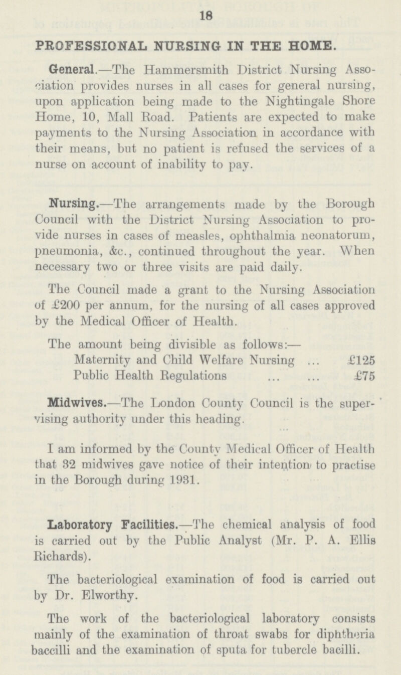 18 PROFESSIONAL NURSING IN THE HOME. General.—The Hammersmith District Nursing Asso ciation provides nurses in all cases for general nursing, upon application being made to the Nightingale Shore Home, 10, Mall Road. Patients are expected to make payments to the Nursing Association in accordance with their means, but no patient is refused the services of a nurse on account of inability to pay. Nursing.—The arrangements made by the Borough Council with the District Nursing Association to pro vide nurses in cases of measles, ophthalmia neonatorum, pneumonia, &c., continued throughout the year. When necessary two or three visits are paid daily. The Council made a grant to the Nursing Association of £200 per annum, for the nursing of all cases approved by the Medical Officer of Health. The amount being divisible as follows:— Maternity and Child Welfare Nursing £125 Public Health Regulations £75 Midwives.—The London County Council is the super vising authority under this heading. I am informed by the County Medical Officer of Health that 32 midwives gave notice of their intention to practise in the Borough during 1981. Laboratory Facilities.—The chemical analysis of food is carried out by the Public Analyst (Mr. P. A. Ellis Richards). The bacteriological examination of food is carried out by Dr. Elworthy. The work of the bacteriological laboratory consists mainly of the examination of throat swabs for diphtheria baccilli and the examination of sputa for tubercle bacilli.