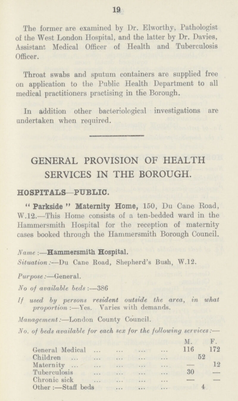 19 The former are examined by Dr. Elworthy, Pathologist of the West London Hospital, and the latter by Dr. Davies, Assistant Medical Officer of Health and Tuberculosis Officer. Throat swabs and sputum containers are supplied free on application to the Public Health Department to all medical practitioners practising in the Borough. In addition other bacteriological investigations are undertaken when required. GENERAL PROVISION OF HEALTH SERVICES IN THE BOROUGH. HOSPITALS—PUBLIC. Parkside Maternity Home, 150, Du Cane Road, W.12.—This Home consists of a ten-bedded ward in the Hammersmith Hospital for the reception of maternity cases booked through the Hammersmith Borough Council. Name :—Hammersmith Hospital. Situation:—Du Cane Road, Shepherd's Bush, W.12. Purpose:—General. No of available beds :—386 If used by persons resident outside the area, in what proportion :—Yes. Varies with demands. Management:—London County Council. No. of beds available for each sex for the following services:— M. F. General Medical 116 172 Children 52 Maternity - 12 Tuberculosis 30 — Chronic sick — Other:—Staff beds 4