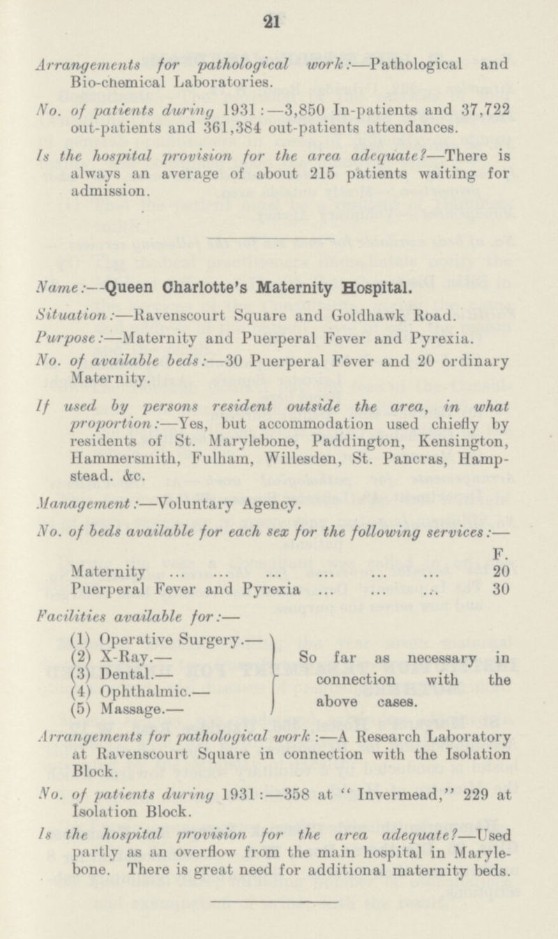 21 Arrangements for pathological work:—Pathological and Bio-chemical Laboratories. Wo. of patients during 1931:—3,850 In-patients and 37,722 out-patients and 361,384 out-patients attendances. Is the hospital provision for the area adequate1—There is always an average of about 215 patients waiting for admission. Name:—Queen Charlotte's Maternity Hospital. Situation:—Ravenscourt Square and Goldhawk Road. Purpose:—Maternity and Puerperal Fever and Pyrexia. No. of available beds:—30 Puerperal Fever and 20 ordinary Maternity. If used by persons resident outside the area, in what proportion:—Yes, but accommodation used chiefly by residents of St. Marylebone, Paddington, Kensington, Hammersmith, Fulham, Willesden, St. Pancras, Hamp stead. &c. Management:—Voluntary Agency. No. of beds available for each sex for the following services:— F. Maternity 20 Puerperal Fever and Pyrexia 30 Facilities available for:— (1) Operative Surgery.— (2) X-Ray.— (3) Dental.— (4) Ophthalmic.— (5) Massage.— So far as necessary in connection with the above cases. Arrangements for pathological work :—A Research Laboratory at Ravenscourt Square in connection with the Isolation Block. No. of patients during 1931 :—358 at Invermead, 229 at Isolation Block. Is the hospital provision for the area adequate?—Used partly as an overflow from the main hospital in Maryle bone. There is great need for additional maternity beds.