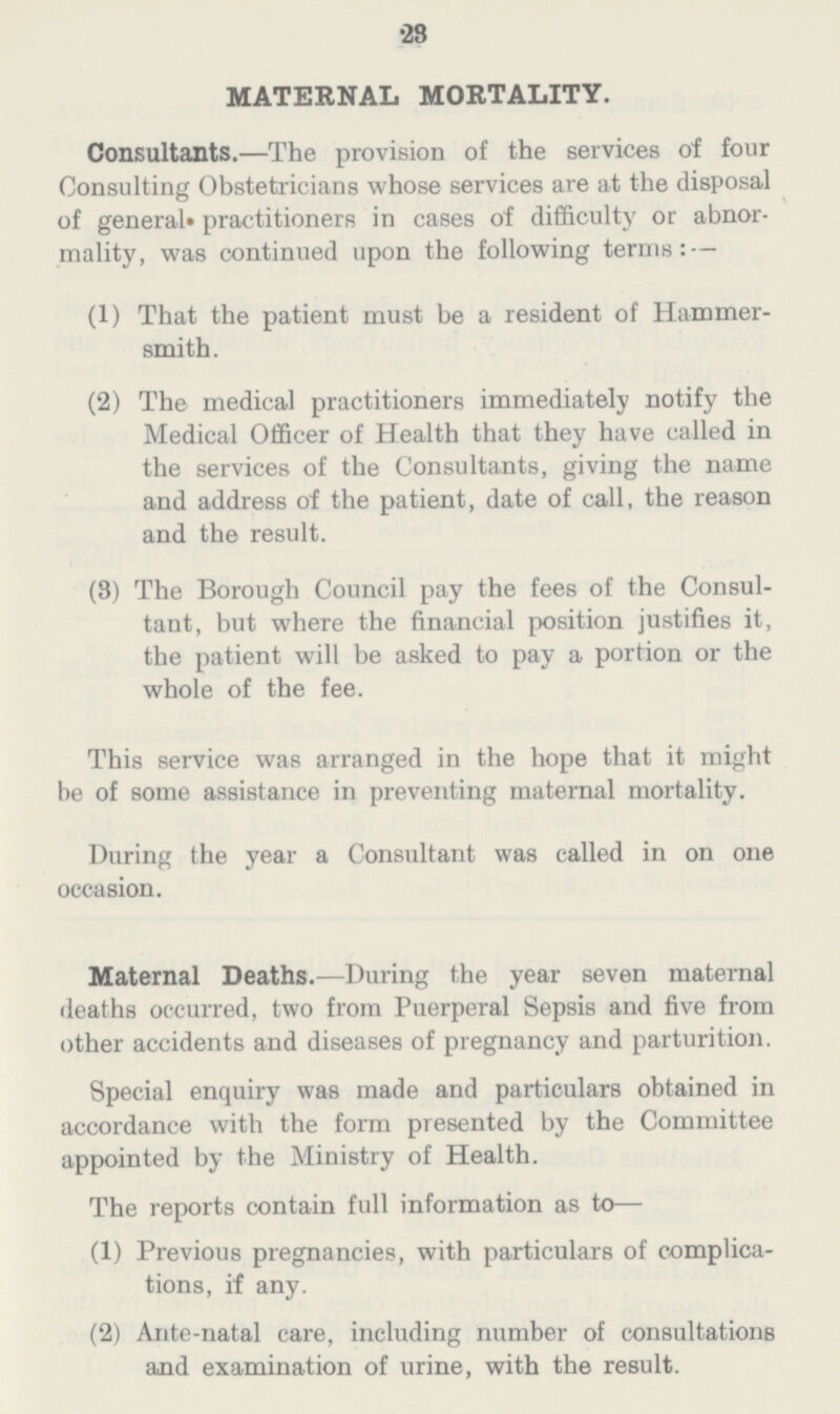 23 MATERNAL MORTALITY. Consultants.—The provision of the services of four Consulting Obstetricians whose services are at the disposal of general practitioners in cases of difficulty or abnor mality, was continued upon the following terms:— (1) That the patient must be a resident of Hammer smith. (2) The medical practitioners immediately notify the Medical Officer of Health that they have called in the services of the Consultants, giving the name and address of the patient, date of call, the reason and the result. (3) The Borough Council pay the fees of the Consul tant, but where the financial position justifies it, the patient will be asked to pay a portion or the whole of the fee. This service was arranged in the hope that it might be of some assistance in preventing maternal mortality. During the year a Consultant was called in on one occasion. Maternal Deaths.—During the year seven maternal deaths occurred, two from Puerperal Sepsis and five from other accidents and diseases of pregnancy and parturition. Special enquiry was made and particulars obtained in accordance with the form presented by the Committee appointed by the Ministry of Health. The reports contain full information as to— (1) Previous pregnancies, with particulars of complica tions, if any. (2) Ante-natal care, including number of consultations and examination of urine, with the result.