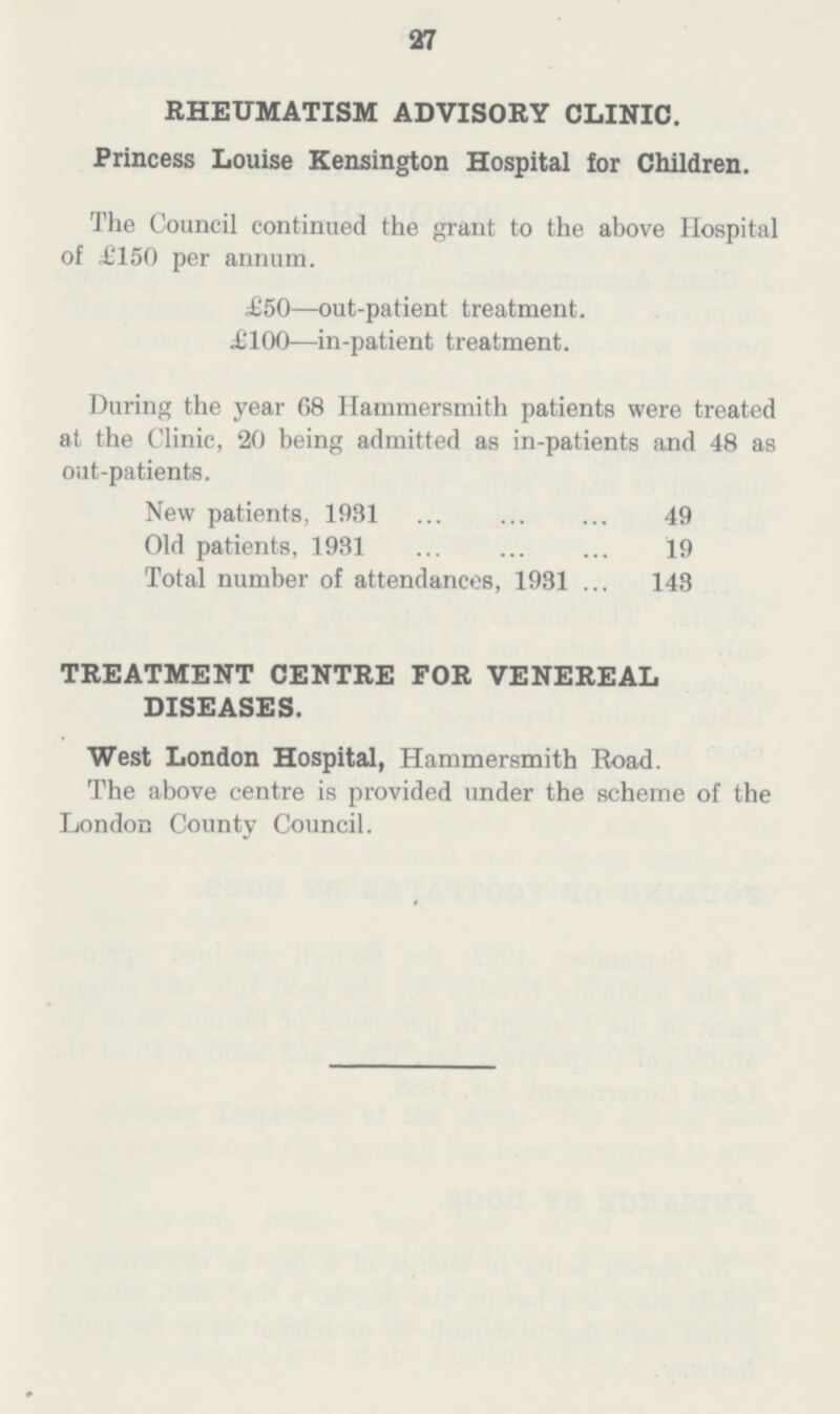 27 RHEUMATISM ADVISORY CLINIC. Princess Louise Kensington Hospital for Children. The Council continued the grant to the above Hospital of £150 per annum. £50—out-patient treatment. £100—in-patient treatment. During the year G8 Hammersmith patients were treated at the Clinic, 20 being admitted as in-patients and 48 as out-patients. New patients, 1931 49 Old patients, 1931 19 Total number of attendances, 1931 143 TREATMENT CENTRE FOR VENEREAL DISEASES. West London Hospital, Hammersmith Road. The above centre is provided under the scheme of the London County Council.