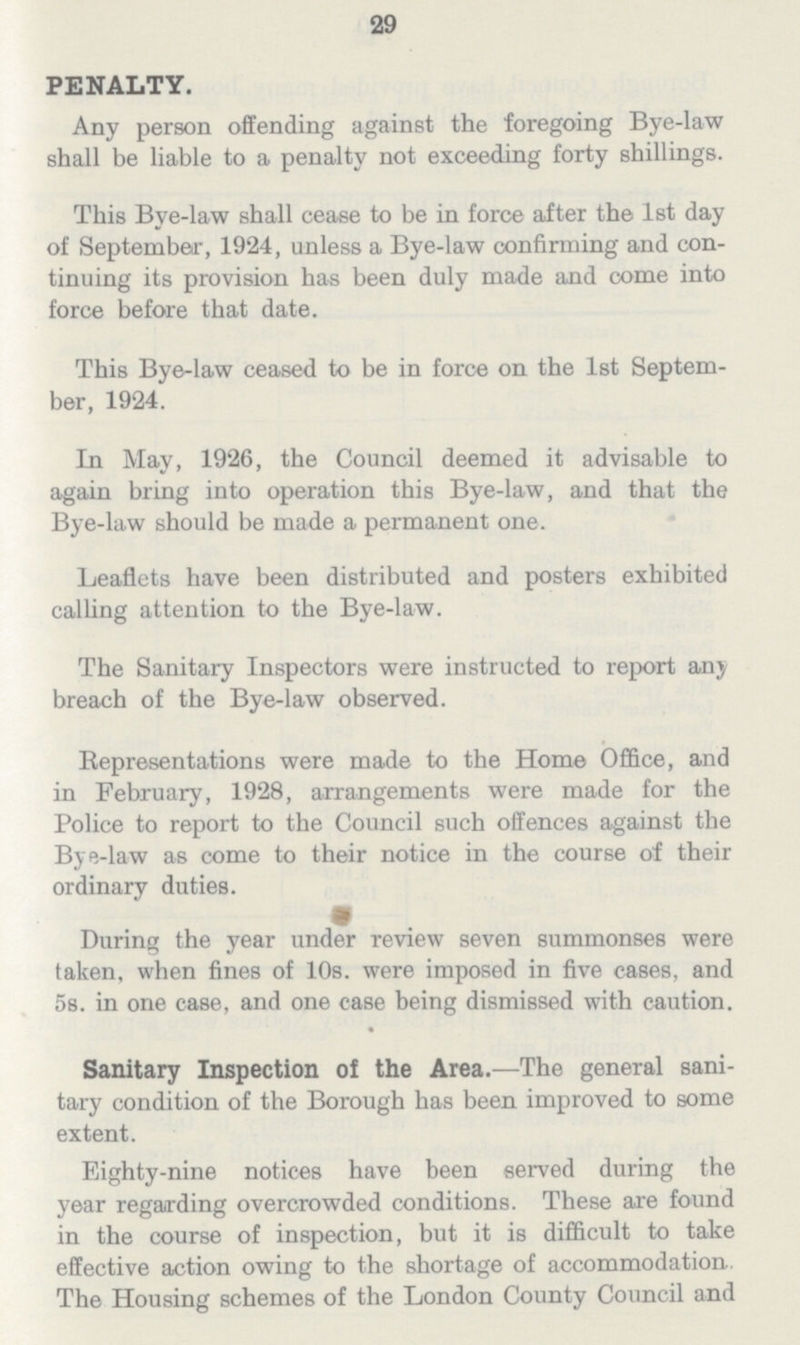 29 PENALTY. Any person offending against the foregoing Bye-law shall be liable to a penalty not exceeding forty shillings. This Bye-law shall cease to be in force after the 1st day of September, 1924, unless a Bye-law confirming and con tinuing its provision has been duly made and come into force before that date. This Bye-law ceased to be in force on the 1st Septem ber, 1924. In May, 1926, the Council deemed it advisable to again bring into operation this Bye-law, and that the Bye-law should be made a permanent one. Leaflets have been distributed and posters exhibited calling attention to the Bye-law. The Sanitary Inspectors were instructed to report any breach of the Bye-law observed. Representations were made to the Home Office, and in February, 1928, arrangements were made for the Police to report to the Council such offences against the Bye-law as come to their notice in the course of their ordinary duties. During the year under review seven summonses were taken, when fines of 10s. were imposed in five cases, and 5s. in one case, and one case being dismissed with caution. Sanitary Inspection of the Area.—The general sani tary condition of the Borough has been improved to some extent. Eighty-nine notices have been served during the year regarding overcrowded conditions. These are found in the course of inspection, but it is difficult to take effective action owing to the shortage of accommodation. The Housing schemes of the London County Council and