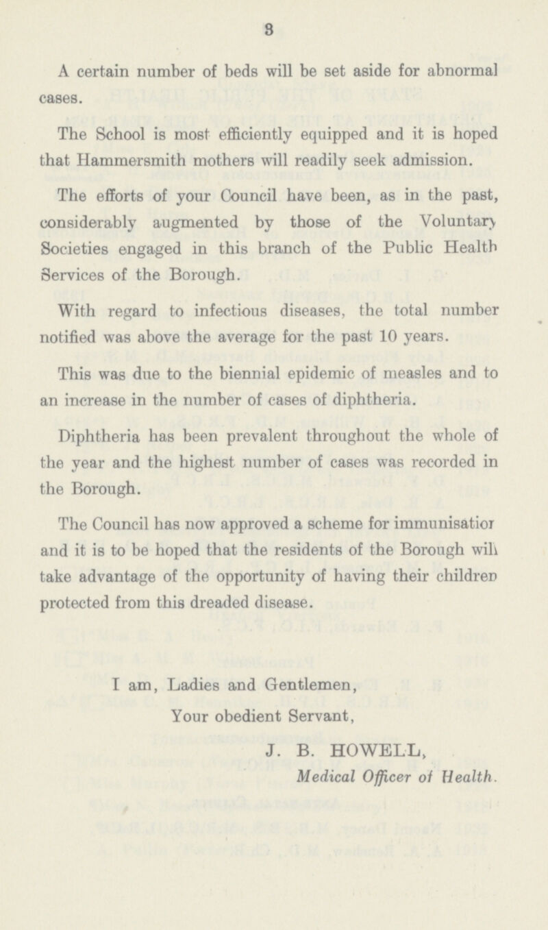 3 A certain number of beds will be set aside for abnormal cases. The School is most efficiently equipped and it is hoped that Hammersmith mothers will readily seek admission. The efforts of your Council have been, as in the past, considerably augmented by those of the Voluntary Societies engaged in this branch of the Public Health Services of the Borough. With regard to infectious diseases, the total number notified was above the average for the past 10 years. This was due to the biennial epidemic of measles and to an increase in the number of cases of diphtheria. Diphtheria has been prevalent throughout the whole of the year and the highest number of cases was recorded in the Borough. The Council has now approved a scheme for immunisatior and it is to be hoped that the residents of the Borough will take advantage of the opportunity of having their childreD protected from this dreaded disease. I am, Ladies and Gentlemen, Your obedient Servant, J. B. HOWELL, Medical Officer of Health.