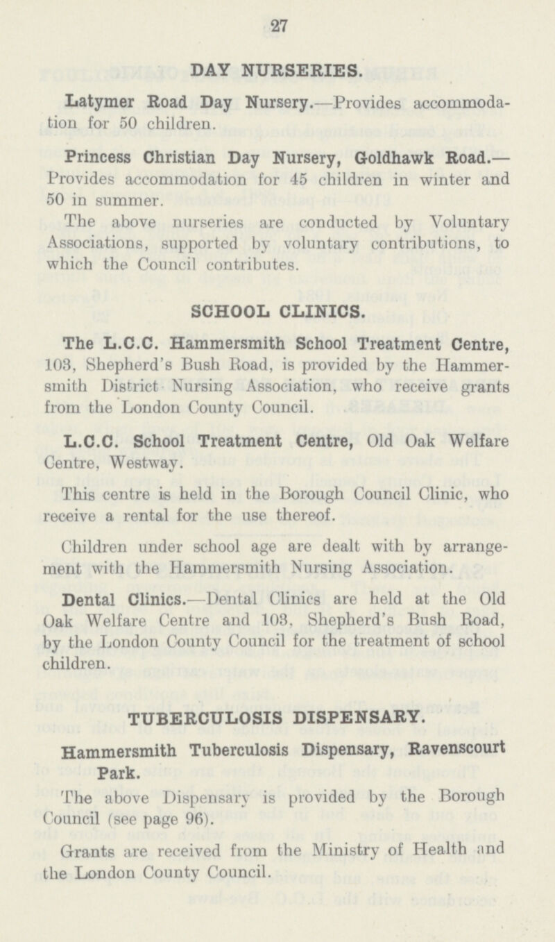 27 DAY NURSERIES. Latymer Road Day Nursery.—Provides accommoda tion for 50 children. Princess Christian Day Nursery, Goldhawk Road.— Provides accommodation for 45 children in winter and 50 in summer. The above nurseries are conducted by Voluntary Associations, supported by voluntary contributions, to which the Council contributes. SCHOOL CLINICS. The L.C.C. Hammersmith School Treatment Centre, 108, Shepherd's Bush Road, is provided by the Hammer smith District Nursing Association, who receive grants from the London County Council. L.C.C. School Treatment Centre, Old Oak Welfare Centre, Westway. This centre is held in the Borough Council Clinic, who receive a rental for the use thereof. Children under school age are dealt with by arrange ment with the Hammersmith Nursing Association. Dental Clinics.—Dental Clinics are held at the Old Oak Welfare Centre and 103, Shepherd's Bush Boad, by the London County Council for the treatment of school children. TUBERCULOSIS DISPENSARY. Hammersmith Tuberculosis Dispensary, Ravenscourt Park. The above Dispensary is provided by the Borough Council (see page 96). Grants are received from the Ministry of Health nnd the London County Council.