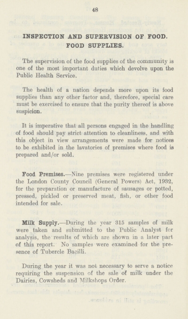 48 INSPECTION AND SUPERVISION OF FOOD. FOOD SUPPLIES. The supervision of the food supplies of the community is one of the most important duties which devolve upon the Public Health Service. The health of a nation depends more upon its food supplies than any other factor and, therefore, special care must be exercised to ensure that the purity thereof is above suspicion. It is imperative that all persons engaged in the handling of food should pay strict attention to cleanliness, and with this object in view arrangements were made for notices to be exhibited in the lavatories of premises where food is prepared and/or sold. Food Premises.—Nine premises were registered under the London County Council (General Powers) Act, 1932, for the preparation or manufacture of sausages or potted, pressed, pickled or preserved meat, fish, or other food intended for sale. Milk Supply.—During the year 315 samples of milk were taken and submitted to the Public Analyst for analysis, the results of which are shown in a later part of this report. No samples were examined for the pre sence of Tubercle Bacilli. During the year it was not necessary to serve a notice requiring the suspension of the sale of milk under the Dairies, Cowsheds and Milkshops Order.