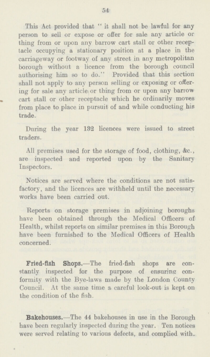 54 This Act provided that it shall not be lawful for any person to sell or expose or offer for sale any article or thing from or upon any barrow cart stall or other recep tacle occupying a stationary position at a place in the carriageway or footway of any street in any metropolitan borough without a licence from the borough council authorising him so to do. Provided that this section shall not apply to any person selling or exposing or offer ing for sale any article or thing from or upon any barrow cart stall or other receptacle which he ordinarily moves from place to place in pursuit of and while conducting his trade. During the year 132 licences were issued to street traders. All premises used for the storage of food, clothing, &c., are inspected and reported upon by the Sanitary Inspectors. Notices are served where the conditions are not satis factory, and the licences are withheld until the necessary works have been carried out. Reports on storage premises in adjoining boroughs have been obtained through the Medical Officers of Health, whilst reports on similar premises in this Borough have been furnished to the Medical Officers of Health concerned. Fried-fish Shops.—The fried-fish shops are con stantly inspected for the purpose of ensurine con formity with the Bve-laws made by the London County Council. At the same time a careful look-out is kept on the condition of the fish. Bakehouses.—The 44 bakehouses in use in the Borough have been regularly inspected during the year. Ten notices were served relating to various defects, and complied with.