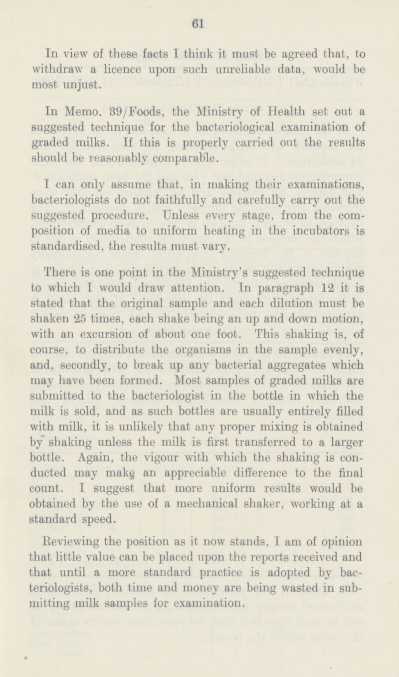 61 In view of these facts I think it must be agreed that, to withdraw a licence upon such unreliable data, would be most unjust. In Memo. 39/Foods, the Ministry of Health set out a suggested technique for the bacteriological examination of graded milks. If this is properly carried out the results should be reasonably comparable. I can only assume that, in making their examinations, bacteriologists do not faithfully and carefully carry out the suggested procedure. Unless every stage, from the com position of media to uniform heating in the incubators is standardised, the results must vary. There is one point in the Ministry's suggested technique to which I would draw attention. In paragraph 12 it is stated that the original sample and each dilution must be shaken 25 times, each shake being an up and down motion, with an excursion of about one foot. This shaking is, of course, to distribute the organisms in the sample evenly, and, secondly, to break up any bacterial aggregates which may have been formed. Most samples of graded milks are submitted to the bacteriologist in the bottle in which the milk is sold, and as such bottles are usually entirely filled with milk, it is unlikely that any proper mixing is obtained by shaking unless the milk is first transferred to a larger bottle. Again, the vigour with which the shaking is con ducted may makg an appreciable difference to the final count. I suggest that more uniform results would be obtained by the use of a mechanical shaker, working at a standard speed. Reviewing the position as it now stands. I am of opinion that little value can be placed upon the reports received and that until a more standard practice is adopted by bac teriologists, both time and money are being wasted in sub mitting milk samples for examination.