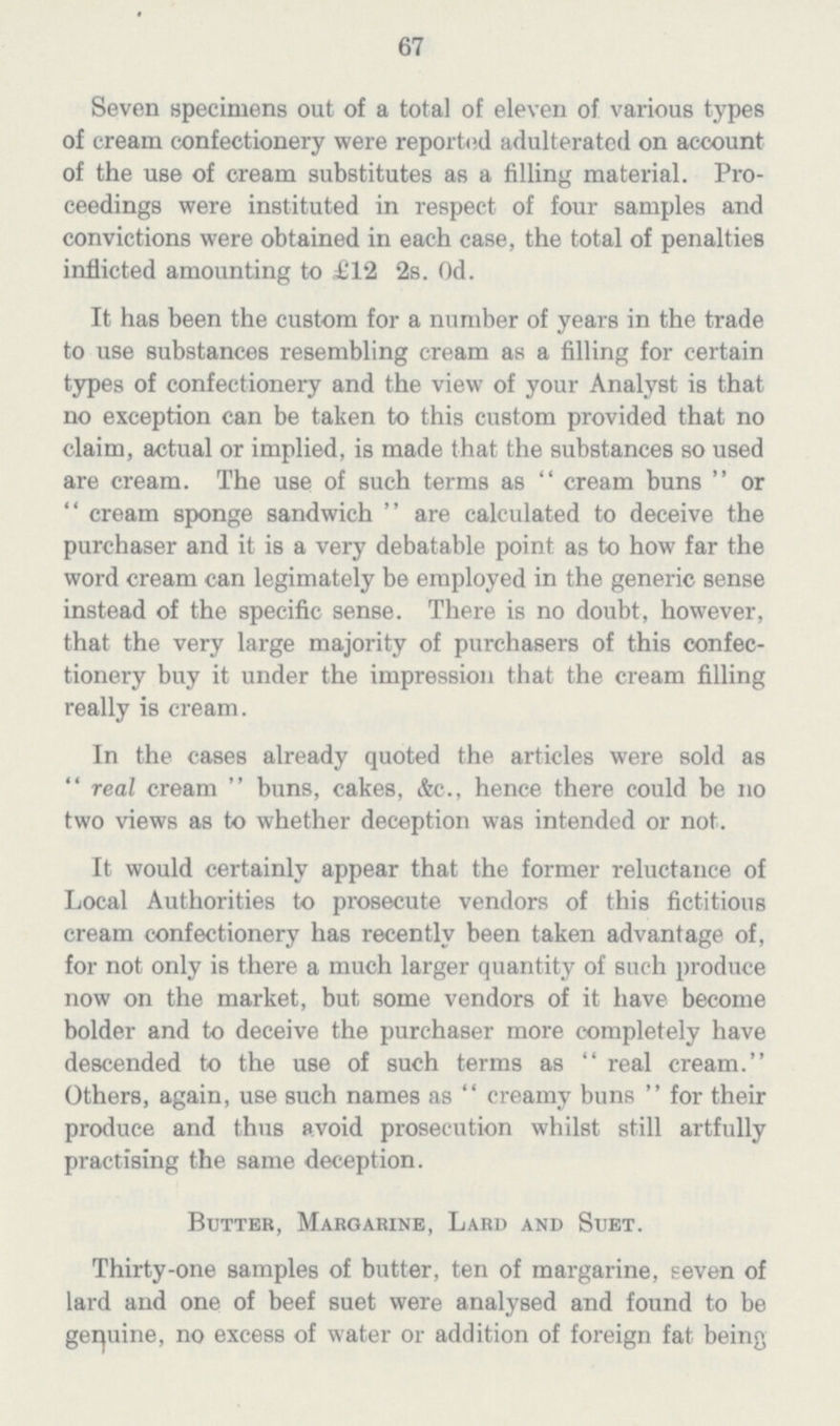 67 Seven specimens out of a total of eleven of various types of cream confectionery were reported adulterated on account of the use of cream substitutes as a filling material. Pro ceedings were instituted in respect of four samples and convictions were obtained in each case, the total of penalties inflicted amounting to £12 2s. 0d. It has been the custom for a number of years in the trade to use substances resembling cream as a filling for certain types of confectionery and the view of your Analyst is that no exception can be taken to this custom provided that no claim, actual or implied, is made that the substances so used are cream. The use of such terms as cream buns or cream sponge sandwich are calculated to deceive the purchaser and it is a very debatable point as to how far the word cream can legimately be employed in the generic sense instead of the specific sense. There is no doubt, however, that the very large majority of purchasers of this confec tionery buy it under the impression that the cream filling really is cream. In the cases already quoted the articles were sold as real cream buns, cakes, &c., hence there could be no two views as to whether deception was intended or not. It would certainly appear that the former reluctance of Local Authorities to prosecute vendors of this fictitious cream confectionery has recently been taken advantage of, for not only is there a much larger quantity of such produce now on the market, but some vendors of it have become bolder and to deceive the purchaser more completely have descended to the use of such terms as real cream. Others, again, use such names as creamy buns for their produce and thus avoid prosecution whilst still artfully practising the same deception. Butter, Margarine, Lard and Suet. Thirty-one samples of butter, ten of margarine, seven of lard and one of beef suet were analysed and found to be genuine, no excess of water or addition of foreign fat being