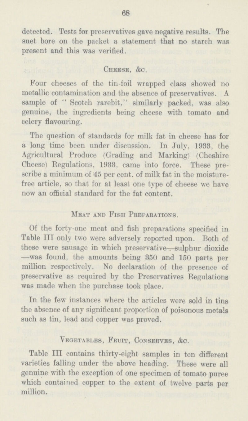 68 detected. Tests for preservatives gave negative results. The suet bore on the packet a statement that no starch was present and this was verified. Cheese, &c. Four cheeses of the tin-foil wrapped class showed no metallic contamination and the absence of preservatives. A sample of Scotch rarebit, similarly packed, was also genuine, the ingredients being cheese with tomato and celery flavouring. The question of standards for milk fat in cheese has for a long time been under discussion. In July, 1933, the Agricultural Produce (Grading and Marking) (Cheshire Cheese) Regulations, 1933. came into force. These pre scribe a minimum of 45 per cent, of milk fat in the moisture free article, so that for at least one type of cheese we have now an official standard for the fat content. Meat and Fish Preparations. Of the forty-one meat and fish preparations specified in Table III only two were adversely reported upon. Both of these were sausage in which preservative—sulphur dioxide —was found, the amounts being 350 and 150 parts per million respectively. No declaration of the presence of preservative as required by the Preservatives Regulations was made when the purchase took place. In the few instances where the articles were sold in tins the absence of any significant proportion of poisonous metals such as tin, lead and copper was proved. Vegetables, Fruit, Conserves, &c. Table III contains thirty-eight samples in ten different varieties falling under the above heading. These were all genuine with the exception of one specimen of tomato puree which contained copper to the extent of twelve parts per million.