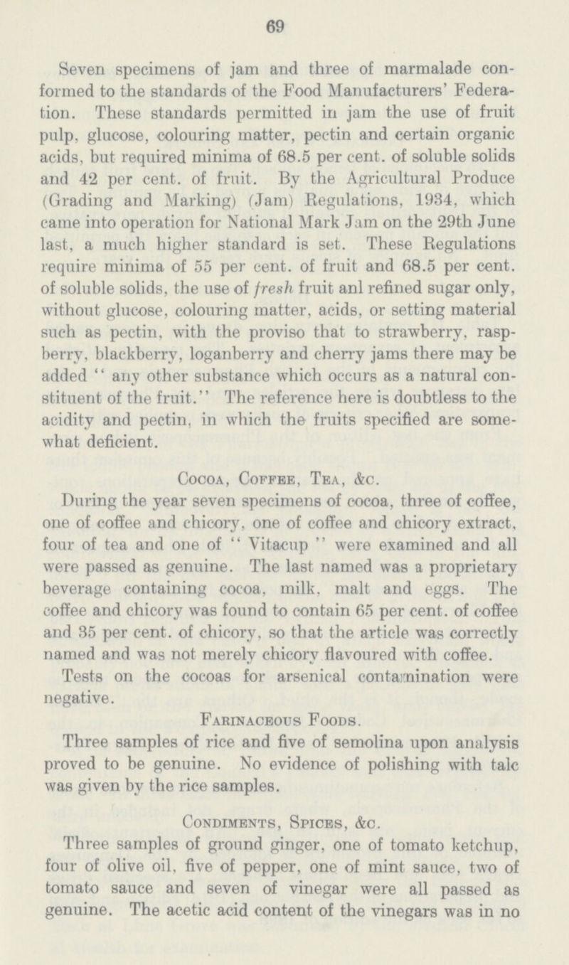 69 Seven specimens of jam and three of marmalade con formed to the standards of the Food Manufacturers' Federa tion. These standards permitted in jam the use of fruit pulp, glucose, colouring matter, pectin and certain organic acids, but required minima of 68.5 per cent. of soluble solids and 42 per cent. of fruit. By the Agricultural Produce (Grading and Marking) (Jam) Regulations, 1934, which came into operation for National Mark Jam on the 29th June last, a much higher standard is set. These Regulations require minima of 55 per cent, of fruit and 68.5 per cent, of soluble solids, the use of fresh fruit anl refined sugar only, without glucose, colouring matter, acids, or setting material such as pectin, with the proviso that to strawberry, rasp berry, blackberry, loganberry and cherry jams there may be added '' any other substance which occurs as a natural con stituent of the fruit. The reference here is doubtless to the acidity and pectin, in which the fruits specified are some what deficient. Cocoa, Coffee, Tea, &c. During the year seven specimens of cocoa, three of coffee, one of coffee and chicory, one of coffee and chicory extract, four of tea and one of Vitacup were examined and all were passed as genuine. The last named was a proprietary beverage containing cocoa, milk. malt and eggs. The coffee and chicory was found to contain 65 per cent. of coffee and 35 per cent. of chicory, so that the article was correctly named and was not merely chicory flavoured with coffee. Tests on the cocoas for arsenical contamination were negative. Farinaceous Foods. Three samples of rice and five of semolina upon analysis proved to be genuine. No evidence of polishing with talc was given by the rice samples. Condiments, Spices, &c. Three samples of ground ginger, one of tomato ketchup, four of olive oil, five of pepper, one of mint sauce, two of tomato sauce and seven of vinegar were all passed as genuine. The acetic acid content of the vinegars was in no