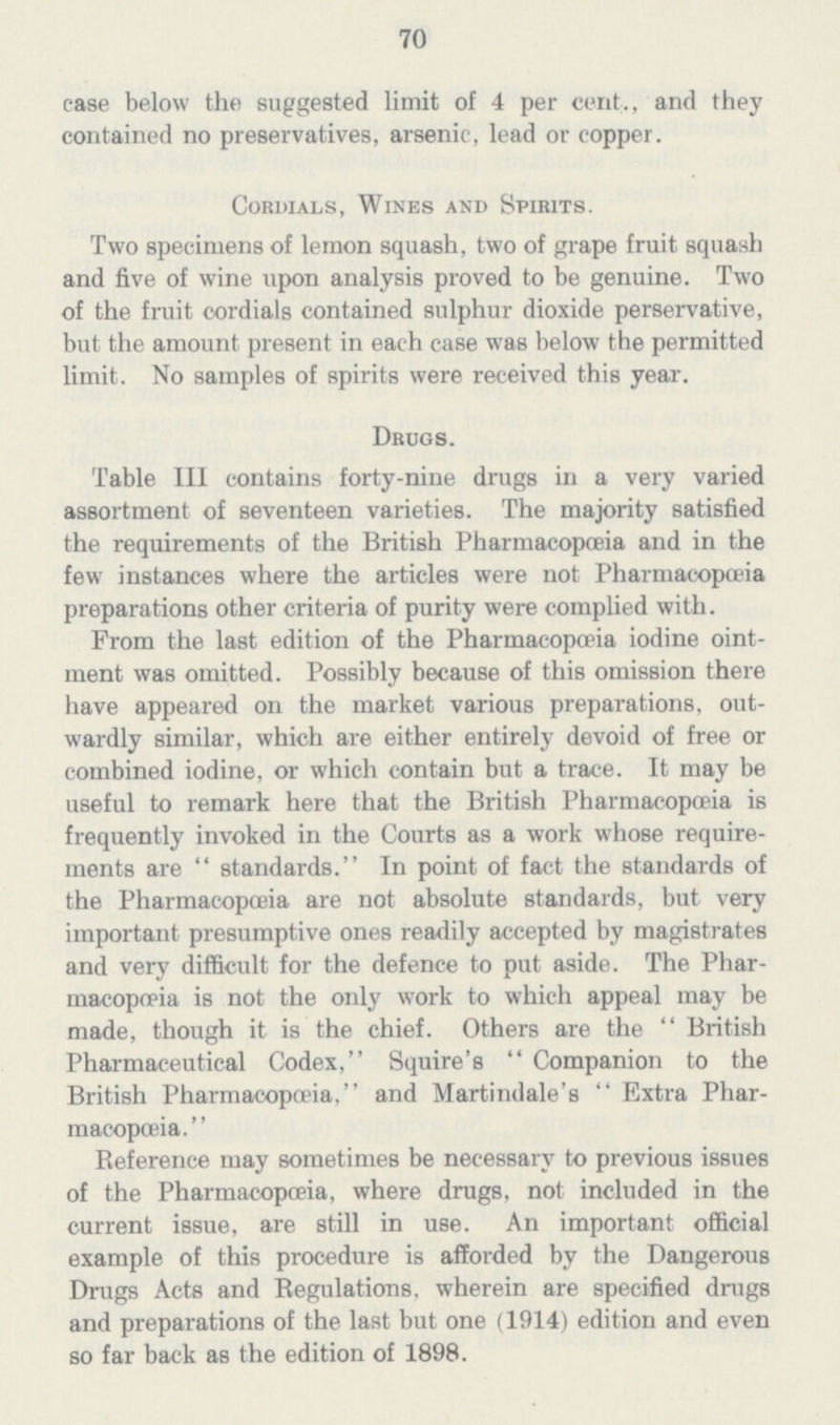 70 case below the suggested limit of 4 per cent., and they contained no preservatives, arsenic, lead or copper. Cordials, Wines and Spirits. Two specimens of lemon squash, two of grape fruit squash and five of wine upon analysis proved to be genuine. Two of the fruit cordials contained sulphur dioxide perservative, but the amount present in each case was below the permitted limit. No samples of spirits were received this year. Drugs. Table III contains forty-nine drugs in a very varied assortment of seventeen varieties. The majority satisfied the requirements of the British Pharmacopoeia and in the few instances where the articles were not Pharmacopoeia preparations other criteria of purity were complied with. From the last edition of the Pharmacopœia iodine oint ment was omitted. Possibly because of this omission there have appeared on the market various preparations, out wardly similar, which are either entirely devoid of free or combined iodine, or which contain but a trace. It may be useful to remark here that the British Pharmacopoeia is frequently invoked in the Courts as a work whose require ments are standards. In point of fact the standards of the Pharmacopoeia are not absolute standards, but very important presumptive ones readily accepted by magistrates and very difficult for the defence to put aside. The Phar macopoeia is not the only work to which appeal may be made, though it is the chief. Others are the British Pharmaceutical Codex, Squire's Companion to the British Pharmacopoeia, and Martindale's Extra Phar macopoeia. Beference may sometimes be necessary to previous issues of the Pharmacopoeia, where drugs, not included in the current issue, are still in use. An important official example of this procedure is afforded by the Dangerous Drugs Acts and Begulations, wherein are specified drugs and preparations of the last but one (1914) edition and even so far back as the edition of 1898.