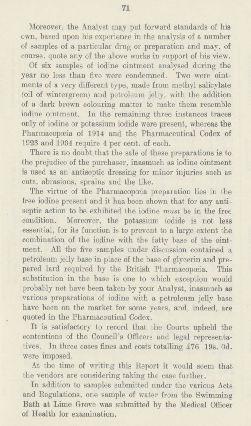 71 Moreover, the Analyst may put forward standards of his own, based upon his experience in the analysis of a number of samples of a particular drug or preparation and may, of course, quote any of the above works in support of his view. Of six samples of iodine ointment analysed during the year no less than five were condemned. Two were oint ments of a very different type, made from methyl salicylate (oil of wintergreen) and petroleum jelly, with the addition of a dark brown colouring matter to make them resemble iodine ointment. In the remaining three instances traces only of iodine or potassium iodide were present, whereas the Pharmacopoeia of 1914 and the Pharmaceutical Codex of 1923 and 1934 require 4 per cent. of each. There is no doubt that the sale of these preparations is to the prejudice of the purchaser, inasmuch as iodine ointment is used as an antiseptic dressing for minor injuries such as cuts, abrasions, sprains and the like. The virtue of the Pharmacopoeia preparation lies in the free iodine present and it has been shown that for any anti septic action to be exhibited the iodine must be in the free condition. Moreover, the potassium iodide is not less essential, for its function is to prevent to a large extent the combination of the iodine with the fatty base of the oint ment. All the five samples under discussion contained a petroleum jelly base in place of the base of glycerin and pre pared lard required by the British Pharmacopoeia. This substitution in the base is one to which exception would probably not have been taken by your Analyst, inasmuch as various preparations of iodine with a petroleum jelly base have been on the market for some years, and, indeed, are quoted in the Pharmaceutical Codex. It is satisfactory to record that the Courts upheld the contentions of the Council's Officers and legal representa tives. In three cases fines and costs totalling £76 19s. 0d. were imposed. At the time of writing this Beport it would seem that the vendors are considering taking the case further. In addition to samples submitted under the various Acta and Regulations, one sample of water from the Swimming Bath at Lime Grove was submitted by the Medical Officer of Health for examination.