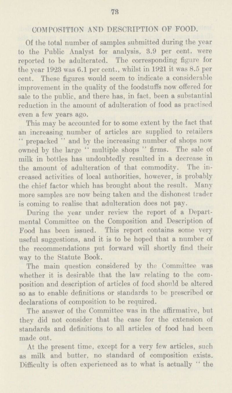 73 COMPOSITION AND DESCRIPTION OF FOOD. Of the total number of samples submitted during the year to the Public Analyst for analysis. 3.9 per cent. were reported to be adulterated. The corresponding figure for the year 1923 was 6.1 per cent., whilst in 1921 it was 8.5 per cent. These figures would seem to indicate a considerable improvement in the quality of the foodstuffs now offered for sale to the public, and there has, in fact, been a substantial reduction in the amount of adulteration of food as practised even a few years ago. This may be accounted for to some extent by the fact that an increasing number of articles are supplied to retailers prepacked and by the increasing number of shops now owned by the large multiple shops firms. The sale of milk in bottles has undoubtedly resulted in a decrease in the amount of adulteration of that commodity. The in creased activities of local authorities, however, is probably the chief factor which has brought about the result. Many more samples are now being taken and the dishonest trader is coming to realise that adulteration does not pay. During the year under review the report of a Depart mental Committee on the Composition and Description of Food has been issued. This report contains some very useful suggestions, and it is to be hoped that a number of the recommendations put forward will shortly find their way to the Statute Book. The main question considered by the Committee was whether it is desirable that the law relating to the com position and description of articles of food should be altered so as to enable definitions or standards to be prescribed or declarations of composition to be required. The answer of the Committee was in the affirmative, but they did not consider that the case for the extension of standards and definitions to all articles of food had been made out. At the present time, except for a very few articles, such as milk and butter, no standard of composition exists. Difficulty is often experienced as to what is actually the
