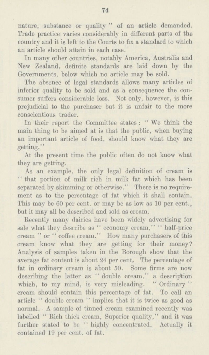 74 nature, substance or quality of an article demanded. Trade practice varies considerably in different parts of the country and it is left to the Courts to fix a standard to which an article should attain in each case. In many other countries, notably America, Australia and New Zealand, definite standards are laid down by the Governments, below which no article may be sold. The absence of legal standards allows many articles of inferior quality to be sold and as a consequence the con sumer suffers considerable loss. Not only, however, is this prejudicial to the purchaser but it is unfair to the more conscientious trader. In their report the Committee states: We think the main thing to be aimed at is that the public, when buying an important article of food, should know what they are getting. At the present time the public often do not know what they are getting. As an example, the only legal definition of cream is that portion of milk rich in milk fat which has been separated by skimming or otherwise. There is no require ment as to the percentage of fat which it shall contain. This may be 60 per cent. or may be as low as 10 per cent., but it may all be described and sold as cream. Recently many dairies have been widely advertising for sale what they describe as economy cream, half-price cream or coffee cream. How many purchasers of this cream know what they are getting for their money? Analysis of samples taken in the Borough show that the average fat content is about 24 per cent. The percentage of fat in ordinary cream is about 50. Some firms are now describing the latter as double cream, a description which, to my mind, is very misleading. Ordinary cream should contain this percentage of fat. To call an article double cream implies that it is twice as good as normal. A sample of tinned cream examined recently was labelled Rich thick cream, Superior quality, and it was further stated to be highly concentrated. Actually it contained 19 per cent. of fat.