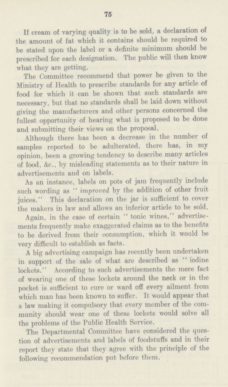 75 If cream of varying quality is to be sold, a declaration of the amount of fat which it contains should be required to be stated upon the label or a definite minimum should be prescribed for each designation. The public will then know what they are getting. The Committee recommend that power be given to the Ministry of Health to prescribe standards for any article of food for which it can be shown that such standards are necessary, but that no standards shall be laid down without giving the manufacturers and other persons concerned the fullest opportunity of hearing what is proposed to be done and submitting their views on the proposal. Although there has been a decrease in the number of samples reported to be adulterated, there has, in my opinion, been a growing tendency to describe many articles of food, &c., by misleading statements as to their nature in advertisements and on labels. As an instance, labels on pots of jam frequently include such wording as improved by the addition of other fruit juices. This declaration on the jar is sufficient to cover the makers in law and allows an inferior article to be sold. Again, in the case of certain tonic wines, advertise ments frequently make exaggerated claims as to the benefits to be derived from their consumption, which it would be very difficult to establish as facts. A big advertising campaign has recently been undertaken in support of the sale of what are described as iodine lockets. According to such advertisements the mere fact of wearing one of these lockets around the neck or in the pocket is sufficient to cure or ward off every ailment from which man has been known to suffer. It would appear that a law making it compulsory that every member of the com munity should wear one of these lockets would solve all the problems of the Public Health Service. The Departmental Committee have considered the ques tion of advertisements and labels of foodstuffs and in their report they state that they agree with the principle of the following recommendation put before them.