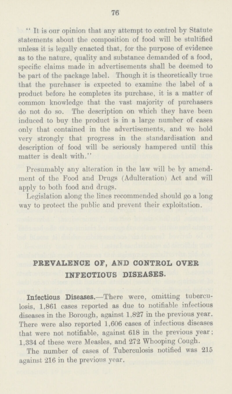 76 It is our opinion that any attempt to control by Statute statements about the composition of food will be stultified unless it is legally enacted that, for the purpose of evidence as to the nature, quality and substance demanded of a food, specific claims made in advertisements shall be deemed to be part of the package label. Though it is theoretically true that the purchaser is expected to examine the label of a product before he completes its purchase, it is a matter of common knowledge that the vast majority of purchasers do not do so. The description on which they have been induced to buy the product is in a large number of cases only that contained in the advertisements, and we hold very strongly that progress in the standardisation and description of food will be seriously hampered until this matter is dealt with. Presumably any alteration in the law will be by amend ment of the Food and Drugs (Adulteration) Act and will apply to both food and drugs. Legislation along the lines recommended should go a long way to protect the public and prevent their exploitation. PREVALENCE OF, AND CONTROL OVER INFECTIOUS DISEASES. Infectious Diseases.—There were, omitting tubercu losis, 1,861 cases reported as due to notifiable infectious diseases in the Borough, against 1.827 in the previous year. There were also reported 1,606 cases of infectious diseases that were not notifiable, against 618 in the previous year; 1,334 of these were Measles, and 272 Whooping Cough. The number of cases of Tuberculosis notified was 215 against 216 in the previous year.