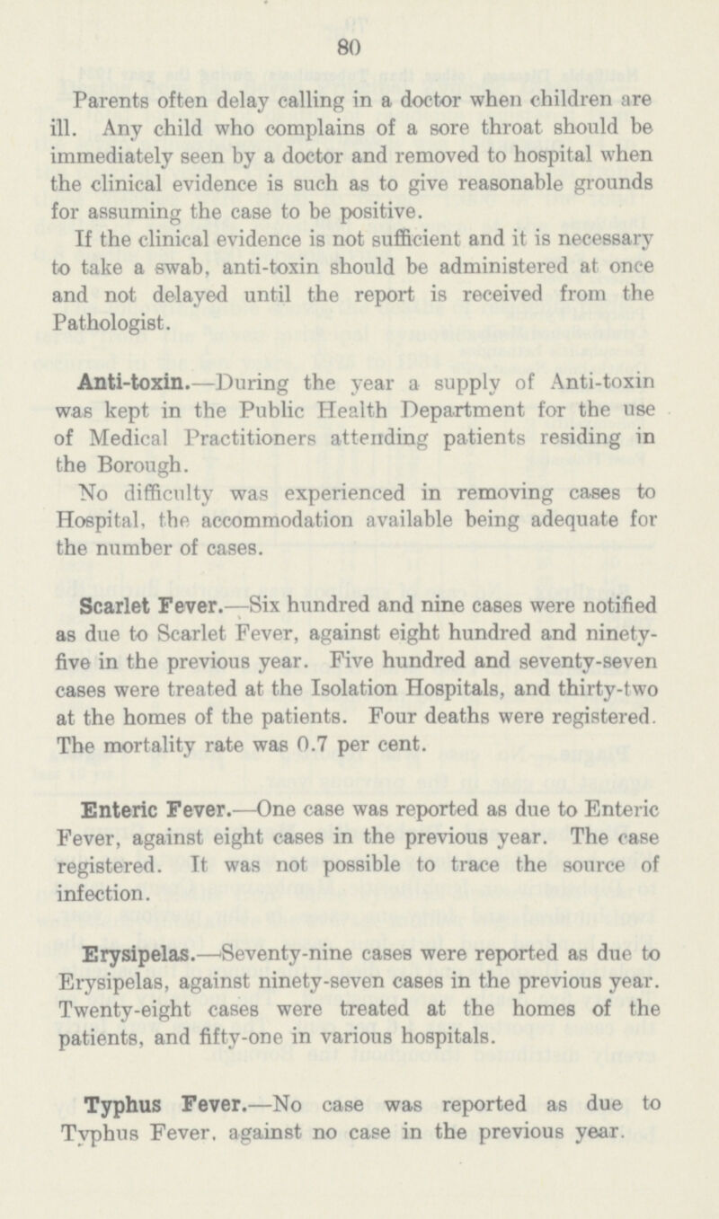 80 Parents often delay calling in a doctor when children are ill. Any child who complains of a sore throat should be immediately seen by a doctor and removed to hospital when the clinical evidence is such as to give reasonable grounds for assuming the case to be positive. If the clinical evidence is not sufficient and it is necessary to take a swab, anti-toxin should be administered at once and not delayed until the report is received from the Pathologist. Anti-toxin.—During the year a supply of Anti-toxin was kept in the Public Health Department for the use of Medical Practitioners attending patients residing in the Borough. No difficulty was experienced in removing cases to Hospital, the accommodation available being adequate for the number of cases. Scarlet Fever.—Six hundred and nine cases were notified as due to Scarlet Fever, against eight hundred and ninety five in the previous year. Five hundred and seventy-seven cases were treated at the Isolation Hospitals, and thirty-two at the homes of the patients. Four deaths were registered. The mortality rate was 0.7 per cent. Enteric Fever.—One case was reported as due to Enteric Fever, against eight cases in the previous year. The case registered. It was not possible to trace the source of infection. Erysipelas.—'Seventy-nine cases were reported as due to Erysipelas, against ninety-seven cases in the previous year. Twenty-eight cases were treated at the homes of the patients, and fifty-one in various hospitals. Typhus Fever.—No case was reported as due to Typhus Fever, against no case in the previous year.
