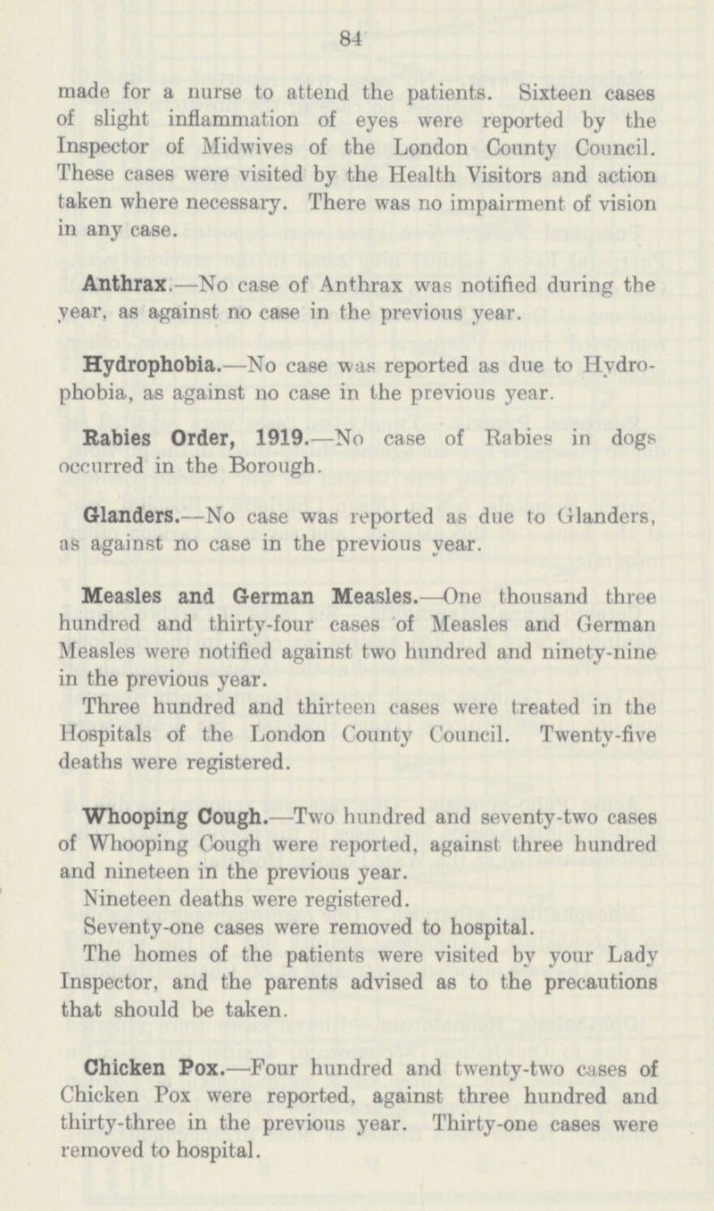 84 made for a nurse to attend the patients. Sixteen cases of slight inflammation of eyes were reported by the Inspector of Midwives of the London County Council. These cases were visited by the Health Visitors and action taken where necessary. There was no impairment of vision in any case. Anthrax.—No case of Anthrax was notified during the year, as against no case in the previous year. Hydrophobia.—No case was reported as due to Hydro phobia, as against no case in the previous year. Rabies Order, 1919.—No case of Rabies in dogs occurred in the Borough. Glanders.—No case was reported as due to Glanders, as against no case in the previous year. Measles and German Measles.—One thousand three hundred and thirty-four cases of Measles and German Measles were notified against two hundred and ninety-nine in the previous year. Three hundred and thirteen cases were treated in the Hospitals of the London County Council. Twenty-five deaths were registered. Whooping Cough.—Two hundred and seventy-two cases of Whooping Cough were reported, against three hundred and nineteen in the previous year. Nineteen deaths were registered. Seventy-one cases were removed to hospital. The homes of the patients were visited by your Lady Inspector, and the parents advised as to the precautions that should be taken. Chicken Pox.—Four hundred and twenty-two cases of Chicken Pox were reported, against three hundred and thirty-three in the previous year. Thirty-one cases were removed to hospital.