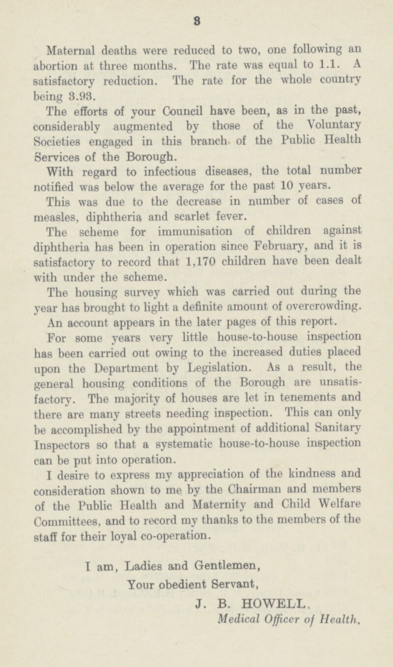 8 Maternal deaths were reduced to two, one following an abortion at three months. The rate was equal to 1.1. A satisfactory reduction. The rate for the whole country being 3.93. The efforts of your Council have been, as in the past, considerably augmented by those of the Voluntary Societies engaged in this branch of the Public Health Services of the Borough. With regard to infectious diseases, the total number notified was below the average for the past 10 years. This was due to the decrease in number of cases of measles, diphtheria and scarlet fever. The scheme for immunisation of children against diphtheria has been in operation since February, and it is satisfactory to record that 1,170 children have been dealt with under the scheme. The housing survey which was carried out during the year has brought to light a definite amount of overcrowding. An account appears in the later pages of this report. For some years very little house-to-house inspection has been carried out owing to the increased duties placed upon the Department by Legislation. As a result, the general housing conditions of the Borough are unsatis factory. The majority of houses are let in tenements and there are many streets needing inspection. This can only be accomplished by the appointment of additional Sanitary Inspectors so that a systematic house-to-house inspection can be put into operation. I desire to express my appreciation of the kindness and consideration shown to me by the Chairman and members of the Public Health and Maternity and Child Welfare Committees, and to record my thanks to the members of the staff for their loyal co-operation. I am, Ladies and Gentlemen, Your obedient Servant, J. B. HOWELL, Medical Officer of Health,