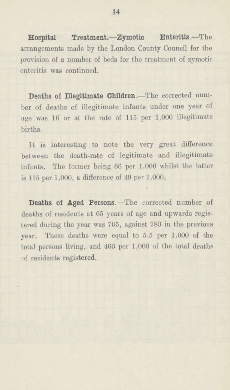 14 Hospital Treatment.—Zymotic Enteritis.—The arrangements made by the London County Council for the provision of a number of beds for the treatment of zymotic enteritis was continued. Deaths of Illegitimate Children.—The corrected num ber of deaths of illegitimate infants under one year of age was 16 or at the rate of 115 per 1,000 illegitimate births. It is interesting to note the very great difference between the death-rate of legitimate and illegitimate infants. The former being 66 per 1,000 whilst the latter is 115 per 1,000, a difference of 49 per 1,000. Deaths of Aged Persons.—The corrected number of deaths of residents at 65 years of age and upwards regis tered during the year was 705, against 783 in the previous year. These deaths were equal to 5.5 per 1,000 of the total persons living, and 463 per 1,000 of the total deaths of residents registered.