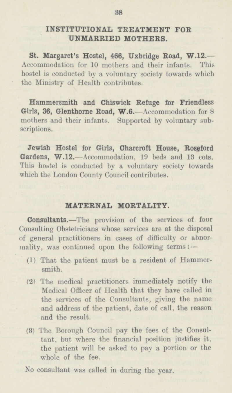 38 INSTITUTIONAL TREATMENT FOR UNMARRIED MOTHERS. St. Margaret's Hostel, 466, Uxbridge Road, W.12.— Accommodation for 10 mothers and their infants. This hostel is conducted by a voluntary society towards which the Ministry of Health contributes. Hammersmith and Chiswick Refuge for Friendless Girls, 36, Glenthorne Road, W.6.—Accommodation for 8 mothers and their infants. Supported by voluntary sub— scriptions. Jewish Hostel for Girls, Charcroft House, Roseford Gardens, W.12.—Accommodation, 19 beds and 18 cots. This hoatel is conducted by a voluntary society towards which the London County Council contributes. MATERNAL MORTALITY. Consultants.—The provision of the services of four Consulting Obstetricians whose services are at the disposal of general practitioners in cases of difficulty or abnor mality, was continued upon the following terms: — (1) That the patient must be a resident of Hammer— smith . (2) The medical practitioners immediately notify the Medical Officer of Health that they have called in the services of the Consultants, giving the name and address of the patient, date of call, the reason and the result. (8) The Borough Council pay the fees of the Consul tant, but where the financial position justifies it, the patient will be asked to pay a portion or the whole of the fee. No consultant was called in during the year.