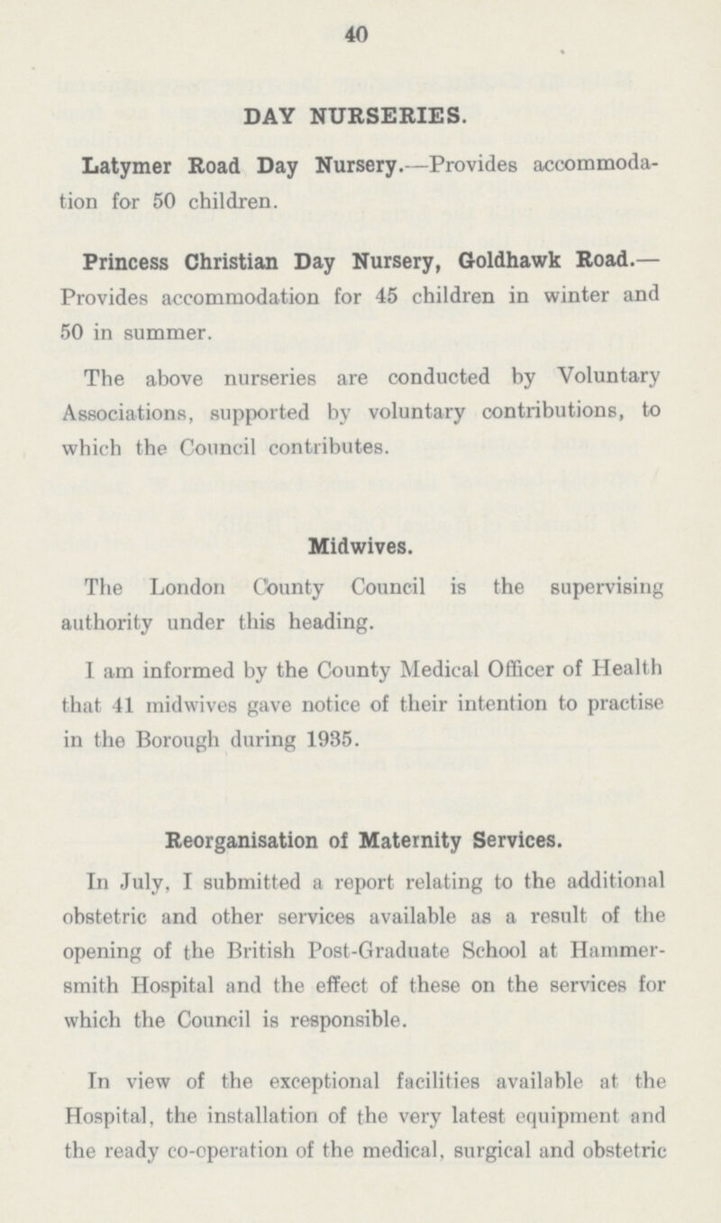 40 DAY NURSERIES. Latymer Road Day Nursery.—Provides accommoda tion for 50 children. Princess Christian Day Nursery, Goldhawk Road.— Provides accommodation for 45 children in winter and 50 in summer. The above nurseries are conducted by Voluntary Associations, supported by voluntary contributions, to which the Council contributes. Midwives. The London County Council is the supervising authority under this heading. I am informed by the County Medical Officer of Health that 41 midwives gave notice of their intention to practise in the Borough during 1935. Reorganisation of Maternity Services. In July, I submitted a report relating to the additional obstetric and other services available as a result of the opening of the British Post.Graduate School at Hammer— smith Hospital and the effect of these on the services for which the Council is responsible. In view of the exceptional facilities available at the Hospital, the installation of the very latest equipment and the ready co.operation of the medical, surgical and obstetric