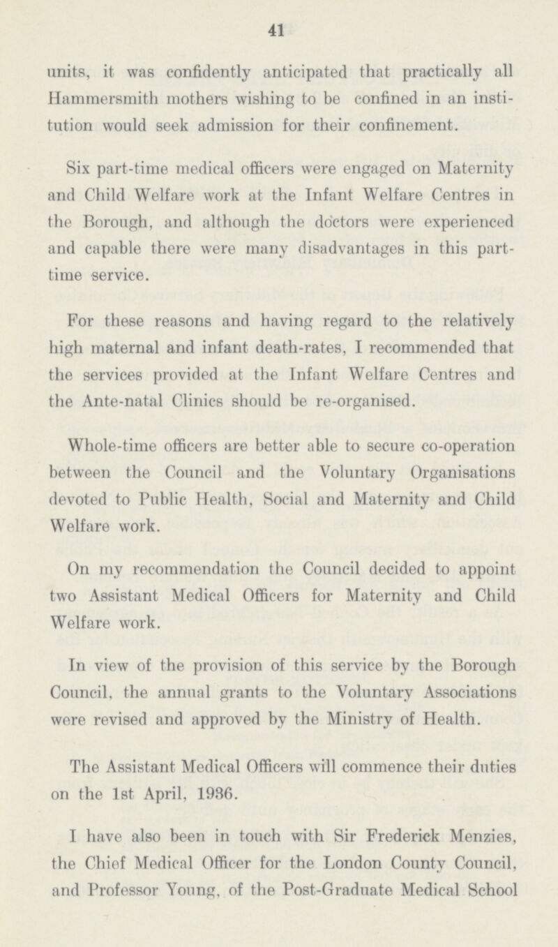 41 units, it was confidently anticipated that practically all Hammersmith mothers wishing to be confined in an insti tution would seek admission for their confinement. Six part.time medical officers were engaged on Maternity and Child Welfare work at the Infant Welfare Centres in the Borough, and although the doctors were experienced and capable there were many disadvantages in this part. time service. For these reasons and having regard to the relatively high maternal and infant death.rates, I recommended that the services provided at the Infant Welfare Centres and the Ante.natal Clinics should be re.organised. Whole.time officers are better able to secure co.operation between the Council and the Voluntary Organisations devoted to Public Health, Social and Maternity and Child Welfare work. On my recommendation the Council decided to appoint two Assistant Medical Officers for Maternity and Child Welfare work. In view of the provision of this service by the Borough Council, the annual grants to the Voluntary Associations were revised and approved by the Ministry of Health. The Assistant Medical Officers will commence their duties on the 1st April, 1986. I have also been in touch with Sir Frederick Menzies, the Chief Medical Officer for the London County Council, and Professor Young, of the Post.Graduate Medical School