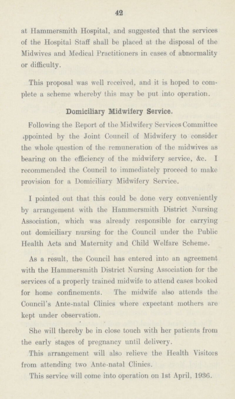 42 at Hammersmith Hospital, and suggested that the services of the Hospital Staff shall be placed at the disposal of the Midwives and Medical Practitioners in cases of abnormality or difficulty. This proposal was well received, and it is hoped to com plete a scheme whereby this may be put into operation. Domiciliary Midwifery Service. Following the Report of the Midwifery Services Committee appointed by the Joint Council of Midwifery to consider the whole question of the remuneration of the midwives as bearing on the efficiency of the midwifery service, &c. I recommended the Council to immediately proceed to make provision for a Domiciliary Midwifery Service. I pointed out that this could be done very conveniently by arrangement with the Hammersmith District Nursing Association, which was already responsible for carrying out domiciliary nursing for the Council under the Public Health Acts and Maternity and Child Welfare Scheme. As a result, the Council has entered into an agreement with the Hammersmith District Nursing Association for the services of a properly trained midwife to attend cases booked for home confinements. The midwife also attends the Council's Ante.natal Clinics where expectant mothers are kept under observation. She will thereby be in close touch with her patients from the early stages of pregnancy until delivery. This arrangement will also relieve the Health Visitors from attending two Ante.natal Clinics. This service will come into operation on 1st April, 1936.