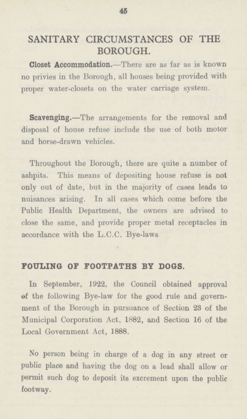 45 SANITARY CIRCUMSTANCES OF THE BOROUGH. Closet Accommodation.—There are as far as is known no privies in the Borough, all houses being provided with proper water-closets on the water carriage system. Scavenging.—The arrangements for the removal and disposal of house refuse include the use of both motor and horse-drawn vehicles. Throughout the Borough, there are quite a number of ashpits. This means of depositing house refuse is not only out of date, but in the majority of cases leads to nuisances arising. In all cases which come before the Public Health Department, the owners are advised to close the same, and provide proper metal receptacles in accordance with the L.C.C. Bye-laws FOULING OF FOOTPATHS BY DOGS. In September, J 922, the Council obtained approval of the following Bye-law for the good rule and govern ment of the Borough in pursuance of Section 23 of the Municipal Corporation Act. 1332, and Section 16 of the Local Government Act, 1333. No person being in charge of a dog in any street or public place and having the dog on a lead shall allow or permit such dog to deposit its excrement upon the public footway.