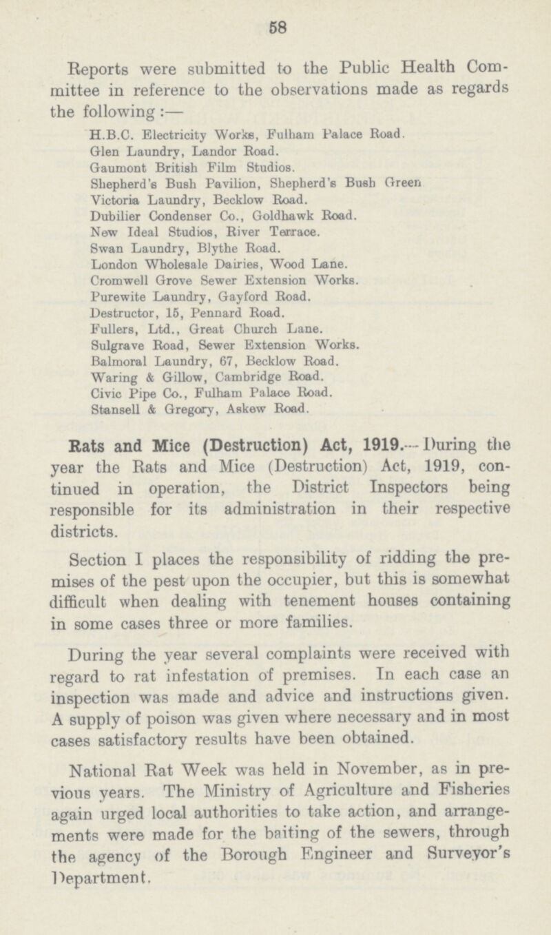 53 Reports were submitted to the Public Health Com mittee in reference to the observations made as regards the following:— H.B.C. Electricity Works, Fulham Palace Road. Glen Laundry, Landor Road. Gaumont British Film Studios. Shepherd's Bush Pavilion, Shepherd's Bush Green Victoria Laundry, Becklow Road. Dubilier Condenser Co., Goldhawk Road. New Ideal Studios, River Terrace. Swan Laundry, Blythe Road. London Wholesale Dairies, Wood Lane. Cromwell Grove Sewer Extension Works. Purewite Laundry, Gayford Road. Destructor, 15, Pennard Road. Fullers, Ltd., Great Church Lane. Sulgrave Road, Sewer Extension Works. Balmoral Laundry, 67, Becklow Road. Waring & Gillow, Cambridge Road. Civic Pipe Co., Fulham Palace Road. Stonsell & Gregory, Askew Road. Rats and Mice (Destruction) Act, 1919. -During the year the Rats and Mice (Destruction) Act, 1919, con— tinued in operation, the District Inspectors being responsible for its administration in their respective districts. Section I places the responsibility of ridding the pre— mises of the pest upon the occupier, but this is somewhat difficult when dealing with tenement houses containing in some cases three or more families. During the year several complaints were received with regard to rat infestation of premises. In each case an inspection was made and advice and instructions given. A supply of poison was given where necessary and in most cases satisfactory results have been obtained. National Rat Week was held in November, as in pre vious years. The Ministry of Agriculture and Fisheries again urged local authorities to take action, and arrange ments were made for the baiting of the sewers, through the agency of the Borough Engineer and Surveyor's Department.