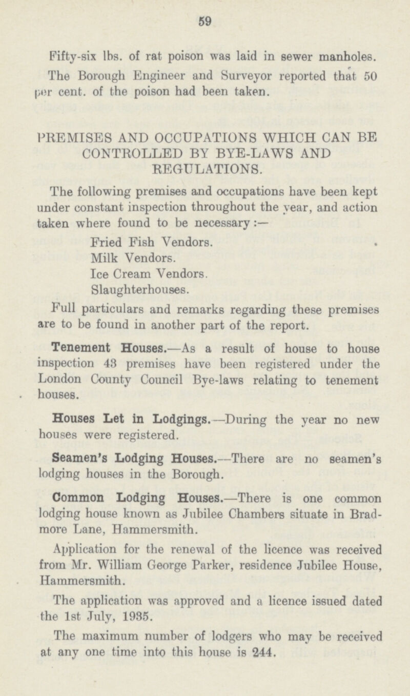 59 Fifty-six lbs. of rat poison was laid in sewer manholes. The Borough Engineer and Surveyor reported that 50 por cent, of the poison had been taken. PREMISES AND OCCUPATIONS WHICH CAN BE CONTROLLED BY BYE-LAWS AND REGULATIONS. The following premises and occupations have been kept under constant inspection throughout the year, and action taken where found to be necessary Fried Fish Vendors. . Milk Vendors. Ice Cream Vendors. Slaughterhouses. Full particulars and remarks regarding these premises are to be found in another part of the report. Tenement Houses.—As a result of house to house inspection 43 premises have been registered under the London County Council Bye-laws relating to tenement houses. Houses Let in Lodgings.—During the year no new houses were registered. Seamen's Lodging Houses.—There are no seamen's lodging houses in the Borough. Common Lodging Houses.—There is one common lodging house known as Jubilee Chambers situate in Brad more Lane, Hammersmith. Application for the renewal of the licence was received from Mr. William George Parker, residence Jubilee House, Hammersmith. The application was approved and a licence issued dated the 1st July, 1935. The maximum number of lodgers who may be received at any one time into this house is 244.
