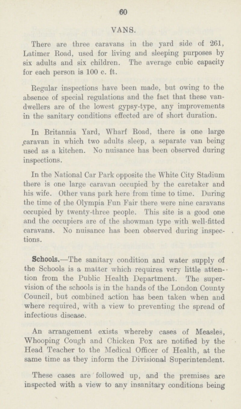 60 VANS. There are three caravans in the yard side of 261, Latimer Road, used for living and sleeping purposes by six adults and six children. The average cubic capacity for each person is 100 c. ft. Regular inspections have been made, but owing to the absence of special regulations and the fact that these van dwellers are of the lowest gypsy-type, any improvements in the sanitary conditions effected are of short duration. In Britannia Yard, Wharf Road, there is one large .caravan in which two adults sleep, a separate van being used as a kitchen. No nuisance has been observed during inspections. In the National Car Park opposite the White City Stadium there is one large caravan occupied by the caretaker and his wife. Other vans park here from time to time. During the time of the Olympia Fun Fair there were nine caravans occupied by twenty-three people. This site is a good one and the occupiers are of the showman type with well-fitted caravans. No nuisance has been observed during inspec tions. Schools.—The sanitary condition and water supply of the Schools is a matter which requires very little atten tion from the Public Health Department. The super vision of the schools is in the hands of the London County Council, but combined action has been taken when and where required, with a view to preventing the spread of infectious disease. An arrangement exists whereby cases of Measles, Whooping Cough and Chicken Pox are notified by the Head Teacher to the Medical Officer of Health, at the same time as they inform the Divisional Superintendent. These cases are followed up, and the premises are inspected with a view to any insanitary conditions being