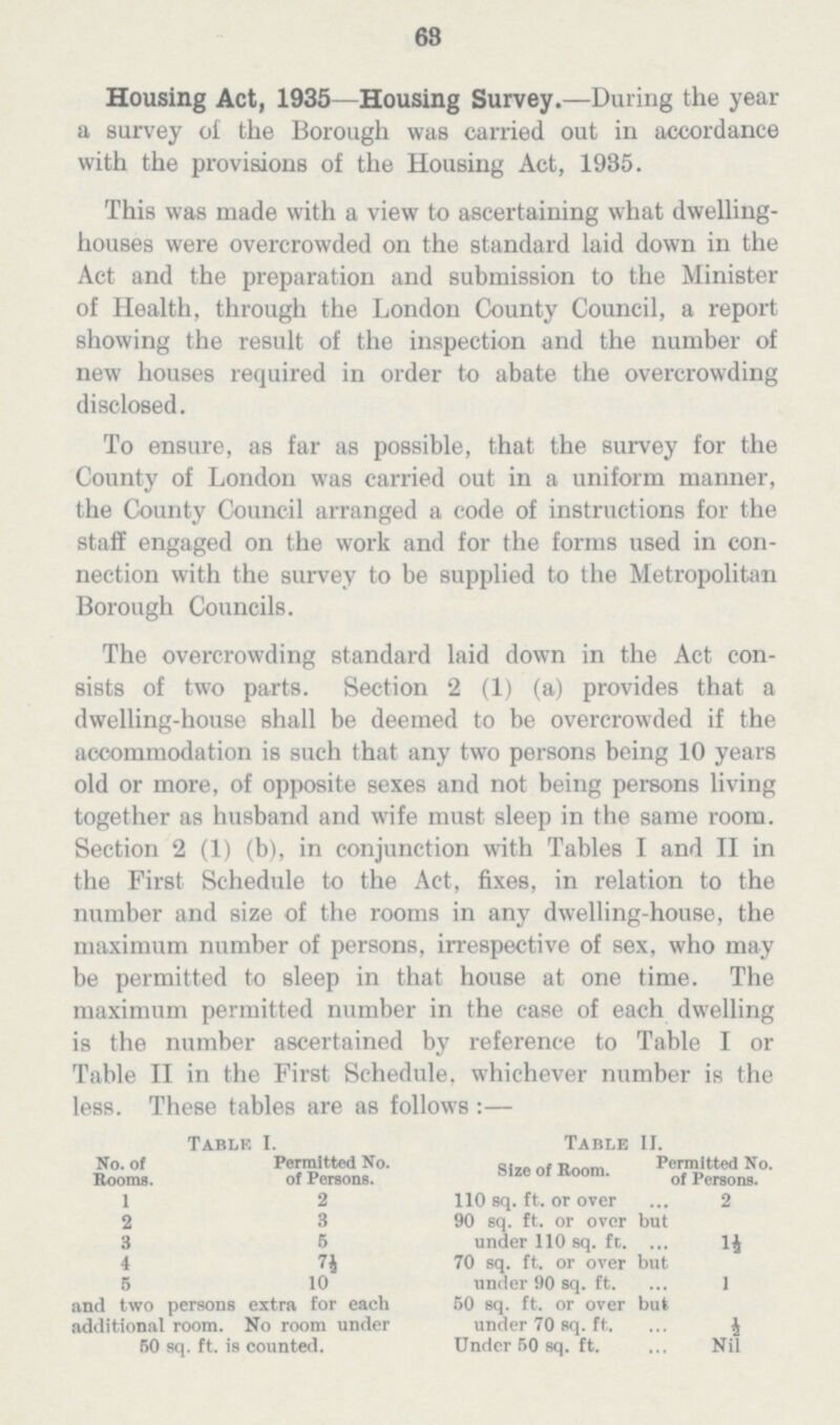 63 Housing Act, 1935—Housing Survey.—During the year a survey of the Borough was carried out in accordance with the provisions of the Housing Act, 1935. This was made with a view to ascertaining what dwelling houses were overcrowded on the standard laid down in the Act and the preparation and submission to the Minister of Health, through the London County Council, a report showing the result of the inspection and the number of new houses required in order to abate the overcrowding disclosed. To ensure, as far as possible, that the survey for the County of London was carried out in a uniform manner, the County Council arranged a code of instructions for the staff engaged on the work and for the forms used in con nection with the survey to be supplied to the Metropolitan Borough Councils. The overcrowding standard laid down in the Act con sists of two parts. Section 2 (1) (a) provides that a dwelling-house shall be deemed to be overcrowded if the accommodation is such that any two persons being 10 years old or more, of opposite sexes and not being persons living together as husband and wife must sleep in the same room. Section 2 (1) (b), in conjunction with Tables I and II in the First Schedule to the Act, fixes, in relation to the number and size of the rooms in any dwelling-house, the maximum number of persons, irrespective of sex, who may be permitted to sleep in that house at one time. The maximum permitted number in the case of each dwelling is the number ascertained by reference to Table I or Table II in the First Schedule, whichever number is the less. These tables are as follows :— TablEI. Table II. No. of Permitted No. Permitted No. Rooms. of Persons. Size of Koom. of Persons. 1 2 110 sq. ft. or over 2 2 3 90 sq. ft. or over but 3 5 under 110 sq. ft 1½ 4 7½ 70 sq. ft. or over but 5 10 under 90 sq. ft. 1 and two persons extra for each 60 sq. ft. or over but additional room. No room under under 70 sq. ft. ½ 50 sq. ft. is counted. Under 50 sq. ft. Nil