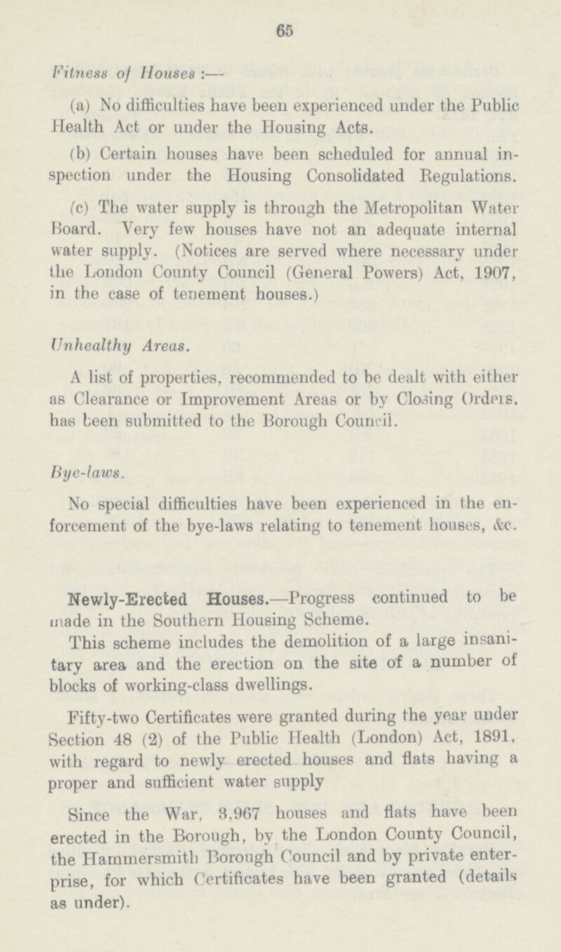 65 Fitness of Houses :— (a) No difficulties have been experienced under the Public Health Act or under the Housing Acts. (b) Certain houses have been scheduled for annual in spection under the Housing Consolidated Regulations. (c) The water supply is through the Metropolitan Water Board. Very few houses have not an adequate internal water supply. (Notices are served where necessary under the London County Council (General Powers) Act, 1907, in the case of tenement houses.) Unhealthy Areas. A list of properties, recommended to be dealt with either as Clearance or Improvement Areas or by Closing Orders, has been submitted to the Borough Council. Bye-laws. No special difficulties have been experienced in the en forcement of the bye-laws relating to tenement houses, &c. Newly-Erected Houses.—Progress continued to be made in the Southern Housing Scheme. This scheme includes the demolition of a large insani tary area and the erection on the site of a number of blocks of working-class dwellings. Fifty-two Certificates were granted during the year under Section 43 (2) of the Public Health (London) Act, 1391. with regard to newly erected houses and flats having a proper and sufficient water supply Since the War, 3,967 houses and flats have been erected in the Borough, by the London County Council, the Hammersmith Borough Council and by private enter prise, for which Certificates have been granted (details as under).