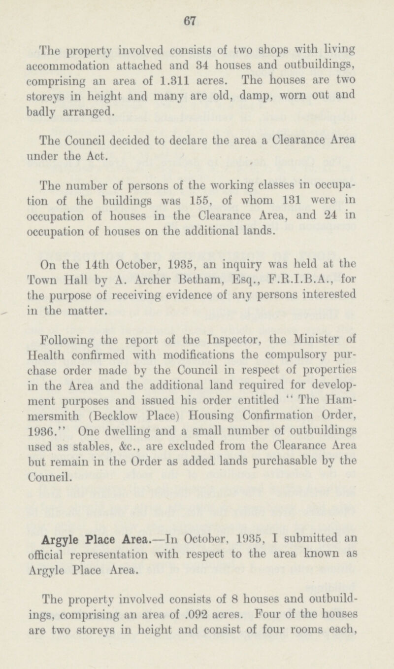 67 The property involved consists of two shops with living accommodation attached and 34 houses and outbuildings, comprising an area of 1.311 acres. The houses are two storeys in height and many are old, damp, worn out and badly arranged. The Council decided to declare the area a Clearance Area under the Act. The number of persons of the working classes in occupa tion of the buildings was 155, of whom 131 were in occupation of houses in the Clearance Area, and 24 in occupation of houses on the additional lands. On the 14th October, 1935, an inquiry was held at the Town Hall by A. Archer Betham, Esq., F.R.I.B.A., for the purpose of receiving evidence of any persons interested in the matter. Following the report of the Inspector, the Minister of Health confirmed with modifications the compulsory pur chase order made by the Council in respect of properties in the Area and the additional land required for develop ment purposes and issued his order entitled  The Ham mersmith (Becklow Place) Housing Confirmation Order, 1936. One dwelling and a small number of outbuildings used as stables, &c., are excluded from the Clearance Area but remain in the Order as added lands purchasable by the Council. Argyle Place Area.—In October, 1935, I submitted an official representation with respect to the area known as Argyle Place Area. The property involved consists of 3 houses and outbuild ings, comprising an area of .092 acres. Four of the houses are two storeys in height and consist of four rooms each,
