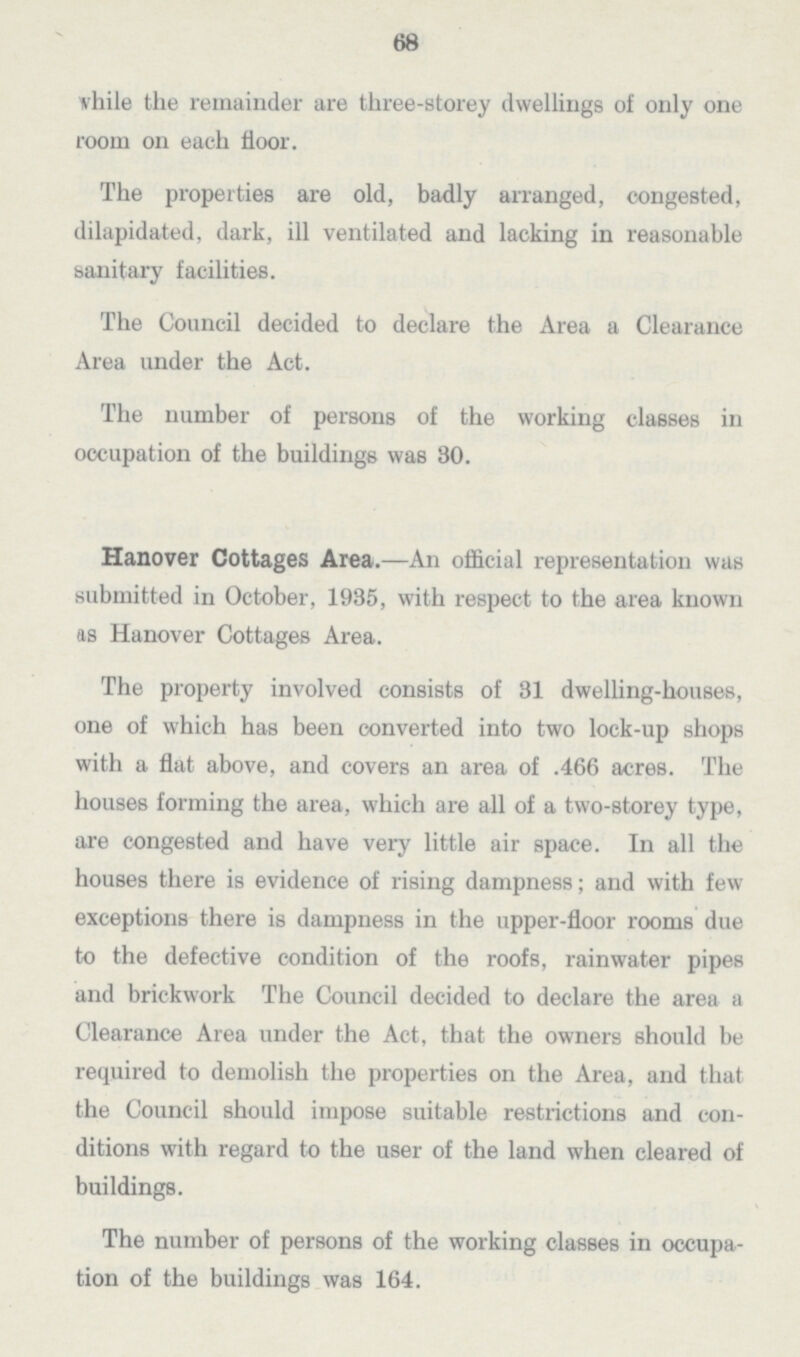 63 while the remainder are three-storey dwellings of only one room on each floor. The properties are old, badly arranged, congested, dilapidated, dark, ill ventilated and lacking in reasonable sanitary facilities. The Council decided to declare the Area a Clearance Area under the Act. The number of persons of the working classes in occupation of the buildings was 30. Hanover Cottages Area.—An official representation was submitted in October, 1935, with respect to the area known as Hanover Cottages Area. The property involved consists of 31 dwelling-houses, one of which has been converted into two lock-up shops with a flat above, and covers an area of .466 acres. The houses forming the area, which are all of a two-storey type, are congested and have very little air space. In all the houses there is evidence of rising dampness; and with few exceptions there is dampness in the upper-floor rooms due to the defective condition of the roofs, rainwater pipes and brickwork The Council decided to declare the area a Clearance Area under the Act, that the owners should be required to demolish the properties on the Area, and that the Council should impose suitable restrictions and con— ditions with regard to the user of the land when cleared of buildings. The number of persons of the working classes in occupa tion of the buildings was 164.