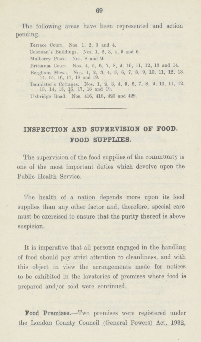 69 The following areas have been represented and action pending. Terrace Court. Nob. 1, 2, 3 and 4. Coleman's Buildings. Nos. 1, 2, 3, 4, 5 and 6. Mulberry Place. Nos. 3 and 9. Brittania Court. Nos. 4, 5, 6, 7, 3, 9, 10, 11, 12, 13 and 14. Bergham Mews. Nos. 1, 2, 3, 4, 5, 6, 7, 3, 9, 10, 11, 12, 13, 14, 15, 16, 17, 13 and 19. Bannister's Cottages. Nos. 1, 2, 3, 4, 5, 6, 7, 3, 9, 10, 11, 12, 13, 14, 15, 16, 17, 13 and 19. Uxbridge Road. Nos. 416, 413, 420 and 422. INSPECTION AND SUPERVISION OF FOOD. FOOD SUPPLIES. The supervision of the food supplies of the community is one of the most important duties which devolve upon the Public Health Service. The health of a nation depends more upon its food supplies than any other factor and, therefore, special care must be exercised to ensure that the purity thereof is above suspicion. It is imperative that all persons engaged in the handling of food should pay strict attention to cleanliness, and with this object in view the arrangements made for notices to be exhibited in the lavatories of premises where food is prepared and/or sold were continued. Food Premises.—Two premises were registered under the London County Council (General Powers) Act, 1932,