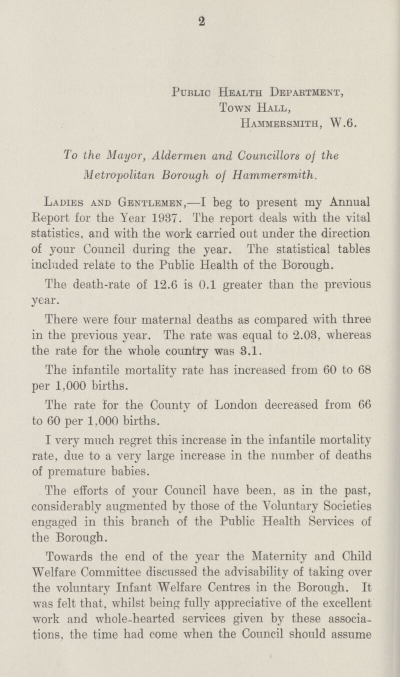 2 Public Health Department, Town Hall, Hammersmith, W.6. To the Mayor, Aldermen and Councillors of the Metropolitan Borough of Hammersmith. Ladies and Gentlemen,—I beg to present my Annual Report for the Year 1937. The report deals with the vital statistics, and with the work carried out under the direction of your Council during the year. The statistical tables included relate to the Public Health of the Borough. The death-rate of 12.6 is 0.1 greater than the previous year. There were four maternal deaths as compared with three in the previous year. The rate was equal to 2.03, whereas the rate for the whole country was 3.1. The infantile mortality rate has increased from 60 to 68 per 1,000 births. The rate for the County of London decreased from 66 to 60 per 1,000 births. I very much regret this increase in the infantile mortality rate, due to a very large increase in the number of deaths of premature babies. The efforts of your Council have been, as in the past, considerably augmented by those of the Voluntary Societies engaged in this branch of the Public Health Services of the Borough. Towards the end of the year the Maternity and Child Welfare Committee discussed the advisability of taking over the voluntary Infant Welfare Centres in the Borough. It was felt that, whilst being fully appreciative of the excellent work and whole-hearted services given by these associations, the time had come when the Council should assume