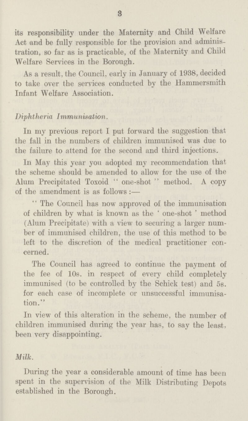 3 its responsibility under the Maternity and Child Welfare Act and be fully responsible for the provision and administration, so far as is practicable, of the Maternity and Child Welfare Services in the Borough. As a result, the Council, early in January of 1938, decided to take over the services conducted by the Hammersmith Infant Welfare Association. Diphtheria Immunisation. In my previous report I put forward the suggestion that the fall in the numbers of children immunised was due to the failure to attend for the second and third injections. In May this year you adopted my recommendation that the scheme should be amended to allow for the use of the Alum Precipitated Toxoid  one-shot  method. A copy of the amendment is as follows:—  The Council has now approved of the immunisation of children by what is known as the ' one-shot ' method (Alum Precipitate) with a view to securing a larger number of immunised children, the use of this method to be left to the discretion of the medical practitioner con cerned. The Council has agreed to continue the payment of the fee of 10s. in respect of every child completely immunised (to be controlled by the Schick test) and 5s. for each case of incomplete or unsuccessful immunisation. In view of this alteration in the scheme, the number of children immunised during the year has, to say the least, been very disappointing. Milk. During the year a considerable amount of time has been spent in the supervision of the Milk Distributing Depots established in the Borough.