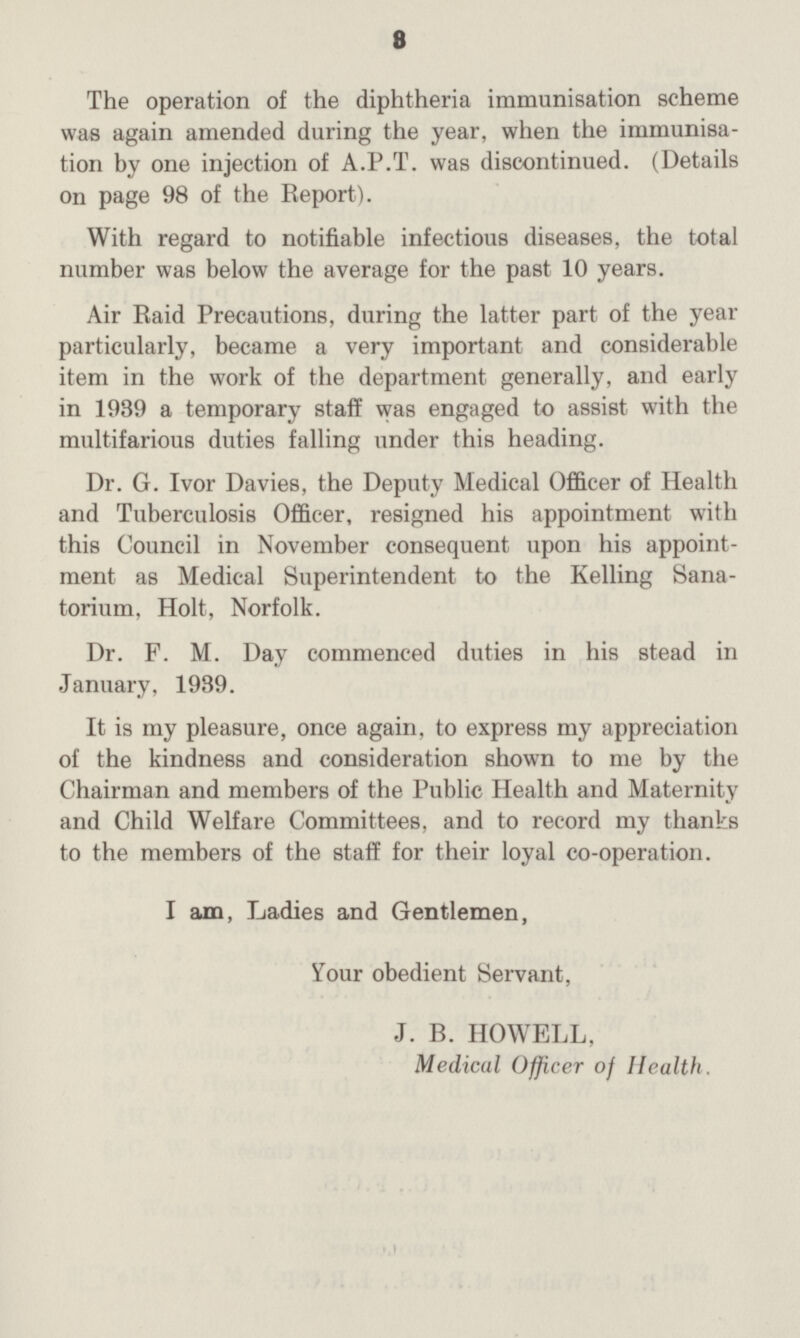 8 The operation of the diphtheria immunisation scheme was again amended during the year, when the immunisa tion by one injection of A.P.T. was discontinued. (Details on page 98 of the Report). With regard to notifiable infectious diseases, the total number was below the average for the past 10 years. Air Raid Precautions, during the latter part of the year particularly, became a very important and considerable item in the work of the department generally, and early in 1939 a temporary staff was engaged to assist with the multifarious duties falling under this heading. Dr. G. Ivor Davies, the Deputy Medical Officer of Health and Tuberculosis Officer, resigned his appointment with this Council in November consequent upon his appoint ment as Medical Superintendent to the Kelling Sana torium, Holt, Norfolk. Dr. F. M. Day commenced duties in his stead in January, 1939. It is my pleasure, once again, to express my appreciation of the kindness and consideration shown to me by the Chairman and members of the Public Health and Maternity and Child Welfare Committees, and to record my thanks to the members of the staff for their loyal co-operation. I am, Ladies and Gentlemen, Your obedient Servant, J. B. HOWELL, Medical Officer of Health.