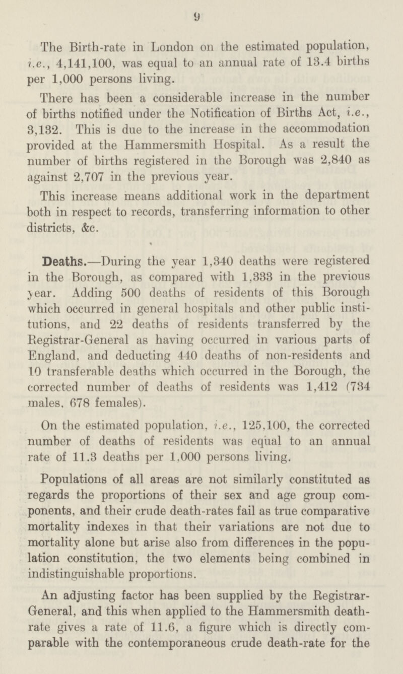 9 The Birth-rate in London on the estimated population, i.e., 4,141,100, was equal to an annual rate of 13.4 births per 1,000 persons living. There has been a considerable increase in the number of births notified under the Notification of Births Act, i.e., 3,132. This is due to the increase in the accommodation provided at the Hammersmith Hospital. As a result the number of births registered in the Borough was 2,840 as against 2,707 in the previous year. This increase means additional work in the department both in respect to records, transferring information to other districts, &c. Deaths.—During the year 1,340 deaths were registered in the Borough, as compared with 1,333 in the previous year. Adding 500 deaths of residents of this Borough which occurred in general hospitals and other public insti tutions, and 22 deaths of residents transferred by the Registrar-General as having occurred in various parts of England, and deducting 440 deaths of non-residents and 10 transferable deaths which occurred in the Borough, the corrected number of deaths of residents was 1,412 (734 males, 678 females). On the estimated population, i.e., 125,100, the corrected number of deaths of residents was equal to an annual rate of 11.3 deaths per 1,000 persons living. Populations of all areas are not similarly constituted as regards the proportions of their sex and age group com ponents, and their crude death-rates fail as true comparative mortality indexes in that their variations are not due to mortality alone but arise also from differences in the popu lation constitution, the two elements being combined in indistinguishable proportions. An adjusting factor has been supplied by the Registrar General, and this when applied to the Hammersmith death rate gives a rate of 11.6, a figure which is directly com parable with the contemporaneous crude death-rate for the