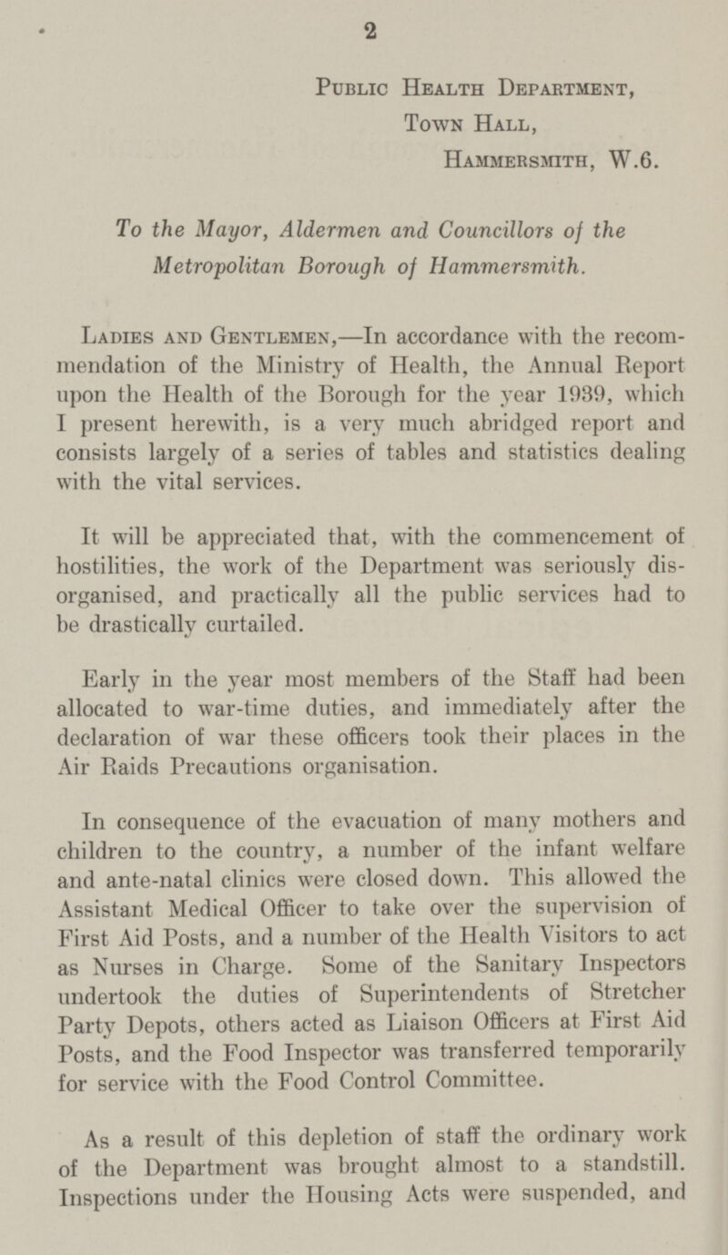 2 Public Health Department, Town Hall, Hammersmith, W.6. To the Mayor, Aldermen and Councillors of the Metropolitan Borough of Hammersmith. Ladies and Gentlemen,—In accordance with the recom mendation of the Ministry of Health, the Annual Report upon the Health of the Borough for the year 1939, which I present herewith, is a very much abridged report and consists largely of a series of tables and statistics dealing with the vital services. It will be appreciated that, with the commencement of hostilities, the work of the Department was seriously dis organised, and practically all the public services had to be drastically curtailed. Early in the year most members of the Staff had been allocated to war-time duties, and immediately after the declaration of war these officers took their places in the Air Raids Precautions organisation. In consequence of the evacuation of many mothers and children to the country, a number of the infant welfare and ante-natal clinics were closed down. This allowed the Assistant Medical Officer to take over the supervision of First Aid Posts, and a number of the Health Visitors to act as Nurses in Charge. Some of the Sanitary Inspectors undertook the duties of Superintendents of Stretcher Party Depots, others acted as Liaison Officers at First Aid Posts, and the Food Inspector was transferred temporarily for service with the Food Control Committee. As a result of this depletion of staff the ordinary work of the Department was brought almost to a standstill. Inspections under the Housing Acts were suspended, and