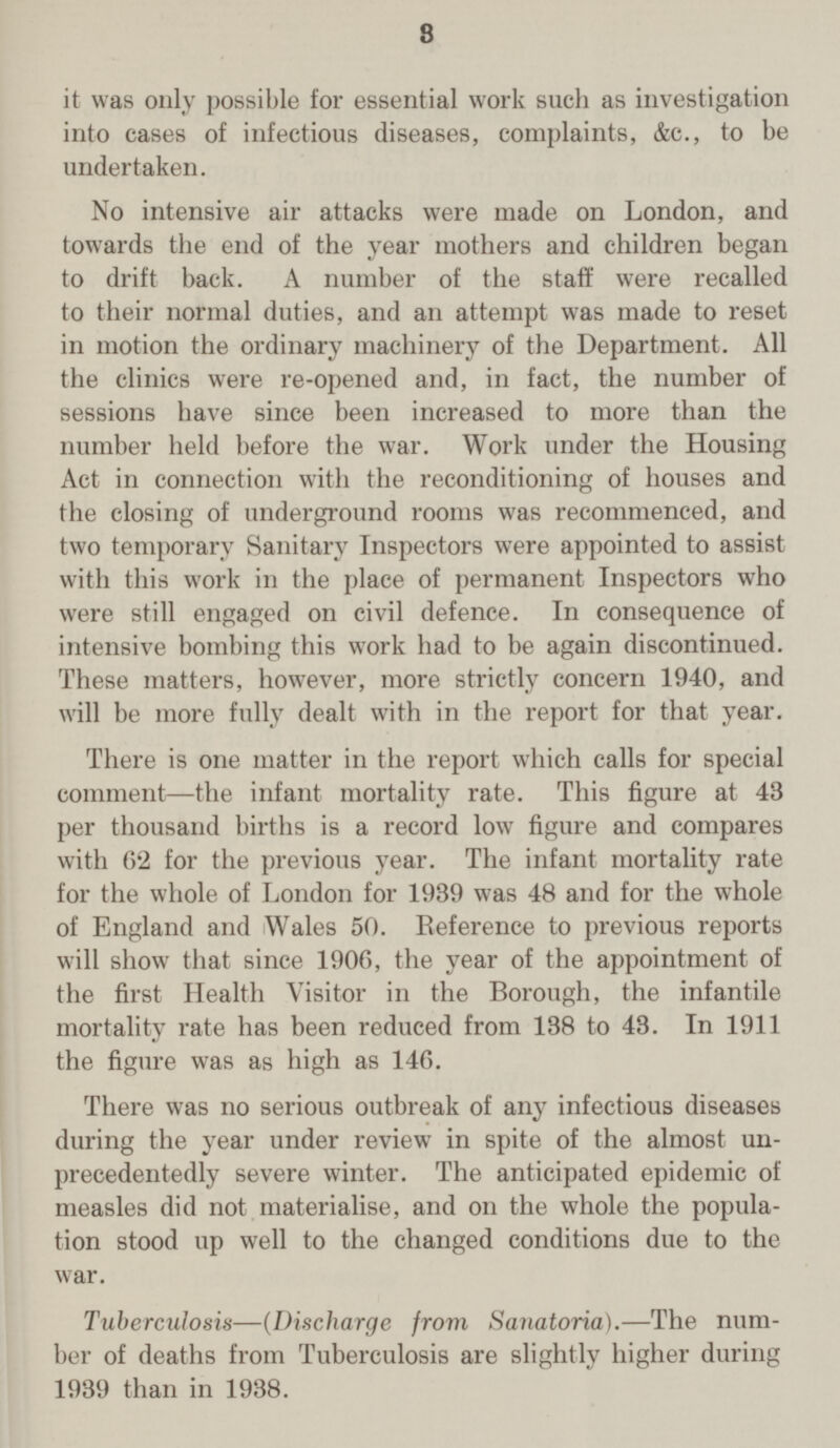 3 it was only possible for essential work such as investigation into cases of infectious diseases, complaints, &c., to be undertaken. No intensive air attacks were made on London, and towards the end of the year mothers and children began to drift back. A number of the staff were recalled to their normal duties, and an attempt was made to reset in motion the ordinary machinery of the Department. All the clinics were re-opened and, in fact, the number of sessions have since been increased to more than the number held before the war. Work under the Housing Act in connection with the reconditioning of houses and the closing of underground rooms was recommenced, and two temporary Sanitary Inspectors were appointed to assist with this work in the place of permanent Inspectors who were still engaged on civil defence. In consequence of intensive bombing this work had to be again discontinued. These matters, however, more strictly concern 1940, and will be more fully dealt with in the report for that year. There is one matter in the report which calls for special comment—the infant mortality rate. This figure at 43 per thousand births is a record low figure and compares with 62 for the previous year. The infant mortality rate for the whole of London for 1939 was 48 and for the whole of England and Wales 50. Eeference to previous reports will show that since 1906, the year of the appointment of the first Health Visitor in the Borough, the infantile mortality rate has been reduced from 138 to 43. In 1911 the figure was as high as 146. There was no serious outbreak of any infectious diseases during the year under review in spite of the almost un precedentedly severe winter. The anticipated epidemic of measles did not materialise, and on the whole the popula tion stood up well to the changed conditions due to the war. Tuberculosis—(Discharge from Sanatoria).—The num ber of deaths from Tuberculosis are slightly higher during 1939 than in 1938.