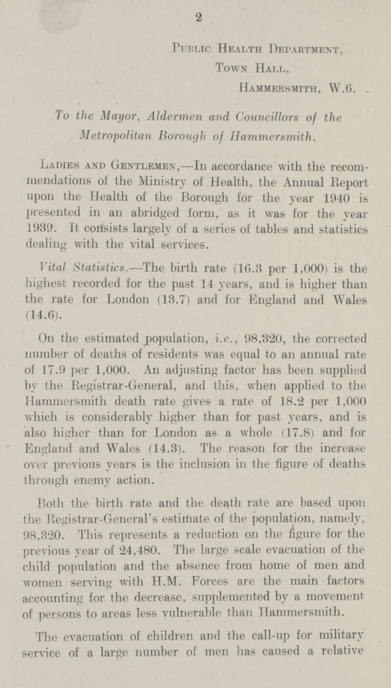 '2 Public Health Department, Town Hall, Hammersmith, W.6. To the Mayor, Aldermen and Councillors of the Metropolitan Borough of Hammersmith. Ladies and Gentlemen,—In accordance with the recom mendations of the Ministry of Health, the Animal Report upon the Health of the Borough for the year 1940 is presented in an abridged form, as it was for the year 1939. It consists largely of a series of tables and statistics dealing with the vital services. Vital Statistics.—The birth rate (1G.3 per 1,000) is the Highest recorded for the past 14 years, and is higher than the rate for London (13.7) and for England and Wales (14.6). On the estimated population, i.e., 98,320, the corrected number of deaths of residents was equal to an annual rate of 17.9 per 1,000. An adjusting factor has been supplied by the Registrar-General, and this, when applied to the Hammersmith death rate gives a rate of 18.2 per 1,000 which is considerably higher than for past years, and is also higher than for London as a whole (17.8) and for England and Wales (14.3). The reason for the increase over previous years is the inclusion in the figure of deaths through enemy action. Both the birth rate and the death rate are based upon the Registrar-General's estimate of the population, namely, 98,320. This represents a reduction on the figure for the previous year of 24,480. The large scale evacuation of the child population and the absence from home of men and women serving with H.M. Forces are the main factors accounting for the decrease, supplemented by a movement of persons to areas less vulnerable than Hammersmith. The evacuation of children and the call-up for military service of a large number of men has caused a relative
