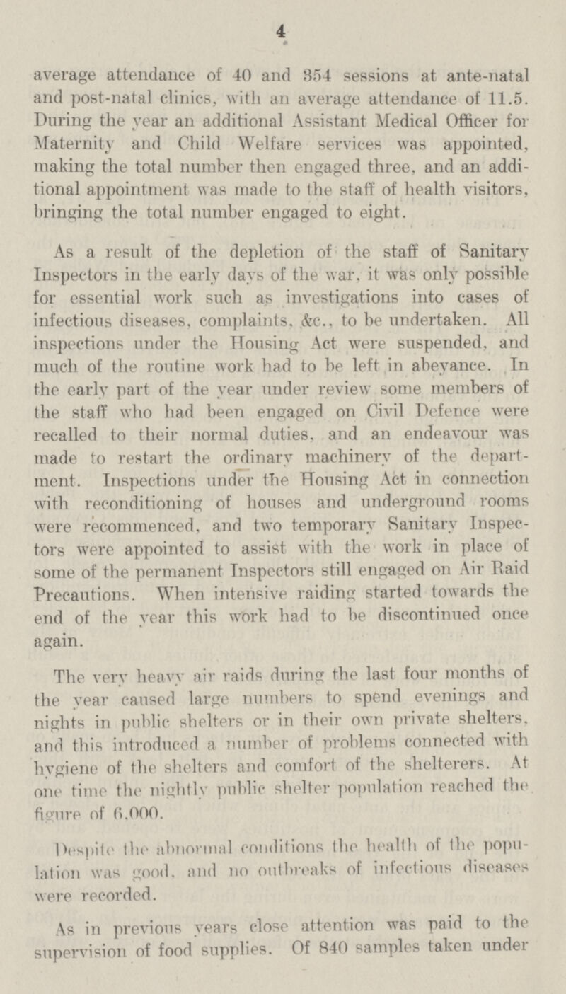 4 average attendance of 40 and 354 sessions at ante-natal and post-natal clinics, with an average attendance of 11.5. During the year an additional Assistant Medical Officer for Maternity and Child Welfare services was appointed, making the total number then engaged three, and an addi tional appointment was made to the staff of health visitors, bringing the total number engaged to eight. As a result of the depletion of the staff of Sanitary Inspectors in the early days of the war, it was only possible for essential work such as investigations into cases of infectious diseases, complaints. &c., to be undertaken. All inspections under the Housing Act were suspended, and much of the routine work had to be left in abeyance. In the early part of the year under review some members of the staff who had been engaged on Civil Defence were recalled to their normal duties, and an endeavour was made to restart the ordinary machinery of the depart ment. Inspections under the Housing Act in connection with reconditioning of houses and underground rooms were recommenced, and two temporary Sanitary Inspec tors were appointed to assist with the work in place of some of the permanent Inspectors still engaged on Air Raid Precautions. When intensive raiding started towards the end of the year this work had to be discontinued once again. The verv heavy air raids during the last four months of the year caused large numbers to spend evenings and nights in public shelters or in their own private shelters, and this introduced a number of problems connected with hygiene of the shelters and comfort of the shelterers. At one time the nightly public shelter population reached the figure of 0.000. Despite the abnormal conditions the health of the popu lation was good, and no outbreaks of infectious diseases were recorded. As in previous vears close attention was paid to the supervision of food supplies. Of 840 samples taken under