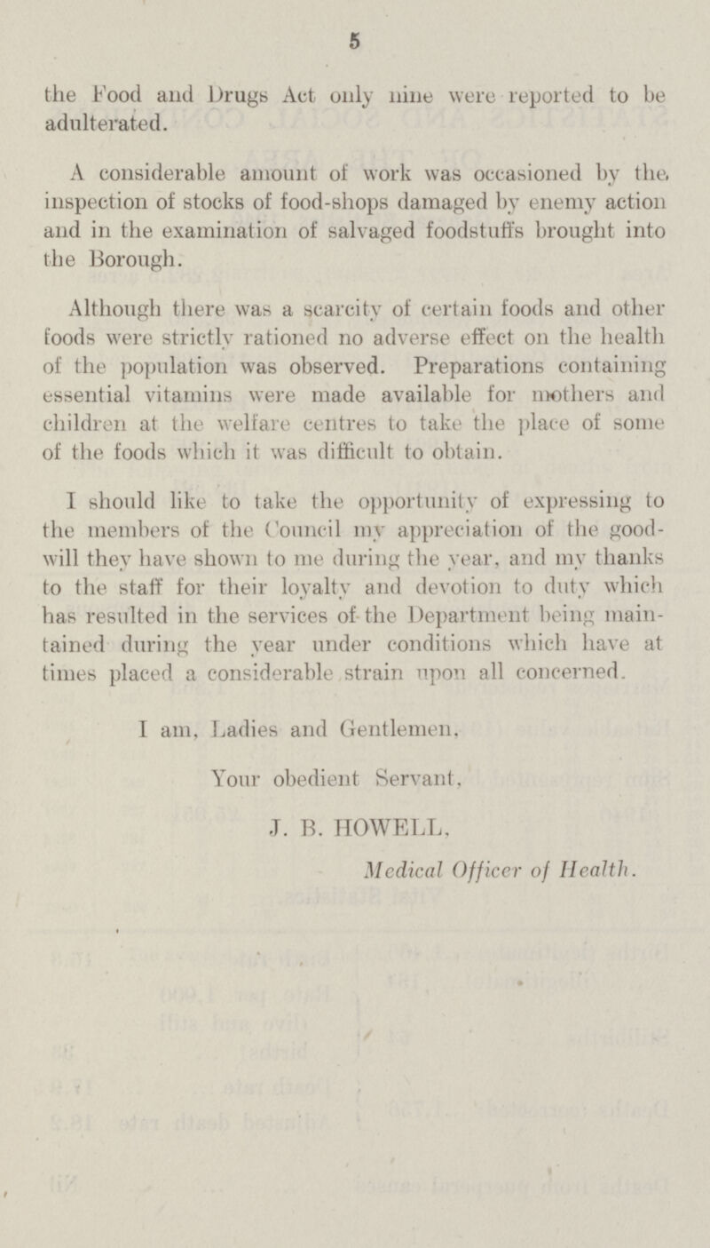 5 the food and Drugs Act only nine were reported to be adulterated. A considerable amount of work was occasioned by the, inspection of stocks of food-shops damaged by enemy action and in the examination of salvaged foodstuffs brought into the Borough. Although there was a scarcity of certain foods and other foods were strictly rationed no adverse effect on the health of the population was observed. Preparations containing essential vitamins were made available for mothers and children at the welfare centres to take the place of some of the foods which it was difficult to obtain. I should like to take the opportunity of expressing to the members of the Council my appreciation of the good will they have shown to me during the year, and my thanks to the staff for their loyalty and devotion to duty which has resulted in the services of the Department being main tained during the year under conditions which have at times placed a considerable strain upon all concerned. I am, Ladies and Gentlemen. Your obedient Servant. J. B. HOWELL, Medical Officer of Health.
